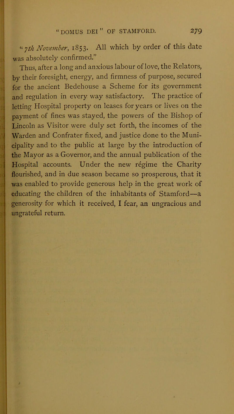 1 ♦I ■A q :)i j' It :£ jf i; “ •]th November, 1853. All which by order of this date was absolutely confirmed.” Thus, after a long and anxious labour of love, the Relators, by their foresight, energy, and firmness of purpose, secured for the ancient Bedehouse a Scheme for its government and regulation in every way satisfactory. The practice of letting Hospital property on leases for years or lives on the payment of fines was stayed, the powers of the Bishop of Lincoln as Visitor were duly set forth, the incomes of the Warden and Confrater fixed, and justice done to the Muni- cipality and to the public at large by the introduction of the Mayor as a Governor, and the annual publication of the Hospital accounts. Under the new regime the Charity flourished, and in due season became so prosperous, that it was enabled to provide generous help in the great work of educating the children of the inhabitants of Stamford—a generosity for which it received, I fear, an ungracious and ungrateful return.
