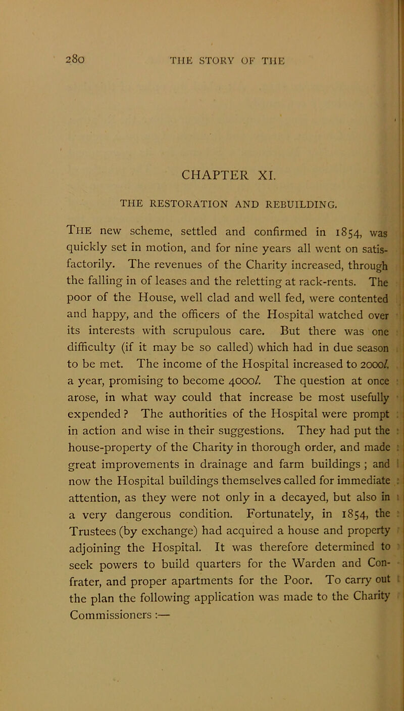 [■ i 1!' I !' !i CHAPTER XL |[ THE RESTORATION AND REBUILDING. > Tfie new scheme, settled and confirmed in 1854, was quickly set in motion, and for nine years all went on satis- factorily. The revenues of the Charity increased, through the falling in of leases and the reletting at rack-rents. The poor of the House, well clad and well fed, were contented and happy, and the officers of the Hospital watched over its interests with scrupulous care. But there was one difficulty (if it may be so called) which had in due season to be met. The income of the Hospital increased to 2000/. a year, promising to become 4000/. The question at once arose, in what way could that increase be most usefully • expended ? The authorities of the Hospital were prompt . in action and wise in their suggestions. They had put the : house-property of the Charity in thorough order, and made ; . great improvements in drainage and farm buildings ; and ' ' now the Hospital buildings themselves called for immediate : attention, as they were not only in a decayed, but also in ; i a very dangerous condition. Fortunately, in 1854, the : Trustees (by exchange) had acquired a house and property adjoining the Hospital. It was therefore determined to seek powers to build quarters for the Warden and Con- frater, and proper apartments for the Poor. To carry out the plan the following application was made to the Charity Commissioners:—