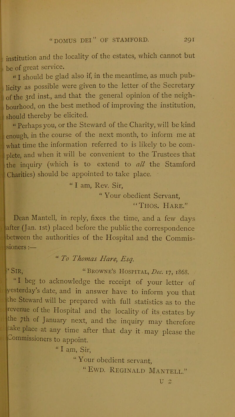 i institution and the locality of the estates, which cannot but , be of great service. i “ I should be glad also if, in the meantime, as much pub- Iicity as possible were given to the letter of the Secretary if the 3rd inst., and that the general opinion of the neigh- lourhood, on the best method of improving the institution, hould thereby be elicited. “ Perhaps you, or the Steward of the Charity, will be kind nough, in the course of the next month, to inform me at diat time the information referred to is likely to be com- )lete, and when it will be convenient to the Trustees that he inquiry (which is to extend to all the Stamford Charities) should be appointed to take place. “ I am. Rev. Sir, “ Your obedient Servant, “Thos. Hare.” Dean Mantell, in reply, fixes the time, and a few days •fter (Jan. ist) placed before the public the correspondence )etween the authorities of the Hospital and the Commis- ioners:— 'To Thomas Hare, Esq. 'Sir, “Browne’s Hospital, 17, 1868. “I beg to acknowdedge the receipt of your letter of yesterday’s date, and in answer have to inform you that :he Steward will be prepared with full statistics as to the revenue of the Hospital and the locality of its estates by :he 7th of January next, and the inquiry may therefore ^ke place at any time after that day it. may please the commissioners to appoint. “ I am. Sir, “ Your obedient servant, “ Ewd. Reginald Mantell.” u 2