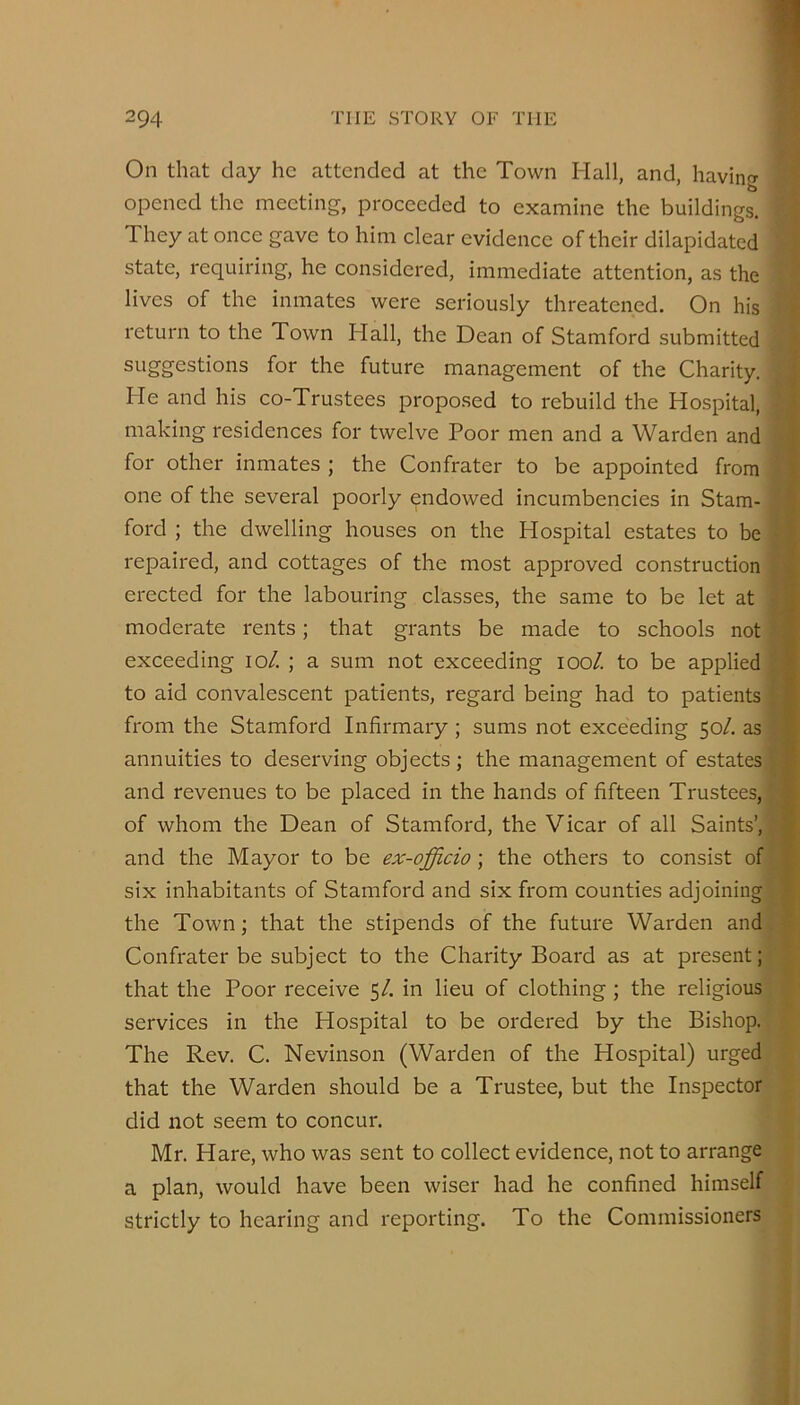 On that day he attended at the Town Hall, and, havinw opened the meeting, proceeded to examine the buildings. They at once gave to him clear evidence of their dilapidated state, requiring, he considered, immediate attention, as the lives of the inmates were seriously threatened. On his return to the Town Hall, the Dean of Stamford submitted si-iggestions for the future management of the Charity. He and his co-Trustees proposed to rebuild the Hospital, making residences for twelve Poor men and a Warden and for other inmates ; the Confrater to be appointed from one of the several poorly endowed incumbencies in Stam- ford ; the dwelling houses on the Hospital estates to be repaired, and cottages of the most approved construction erected for the labouring classes, the same to be let at moderate rents; that grants be made to schools not .■ exceeding lo/. ; a sum not exceeding lool. to be applied ^ to aid convalescent patients, regard being had to patients t from the Stamford Infirmary ; sums not exceeding 50/. as f annuities to deserving objects ; the management of estates ■.* and revenues to be placed in the hands of fifteen Trustees, : of whom the Dean of Stamford, the Vicar of all Saints’, and the Mayor to be ex-officio; the others to consist of i six inhabitants of Stamford and six from counties adjoining . the Town; that the stipends of the future Warden and Confrater be subject to the Charity Board as at present; that the Poor receive 5/. in lieu of clothing ; the religious services in the Hospital to be ordered by the Bishop. The Rev. C. Nevinson (Warden of the Hospital) urged that the Warden should be a Trustee, but the Inspector did not seem to concur. Mr. Hare, who was sent to collect evidence, not to arrange a plan, would have been wiser had he confined himself strictly to hearing and reporting. To the Commissioners