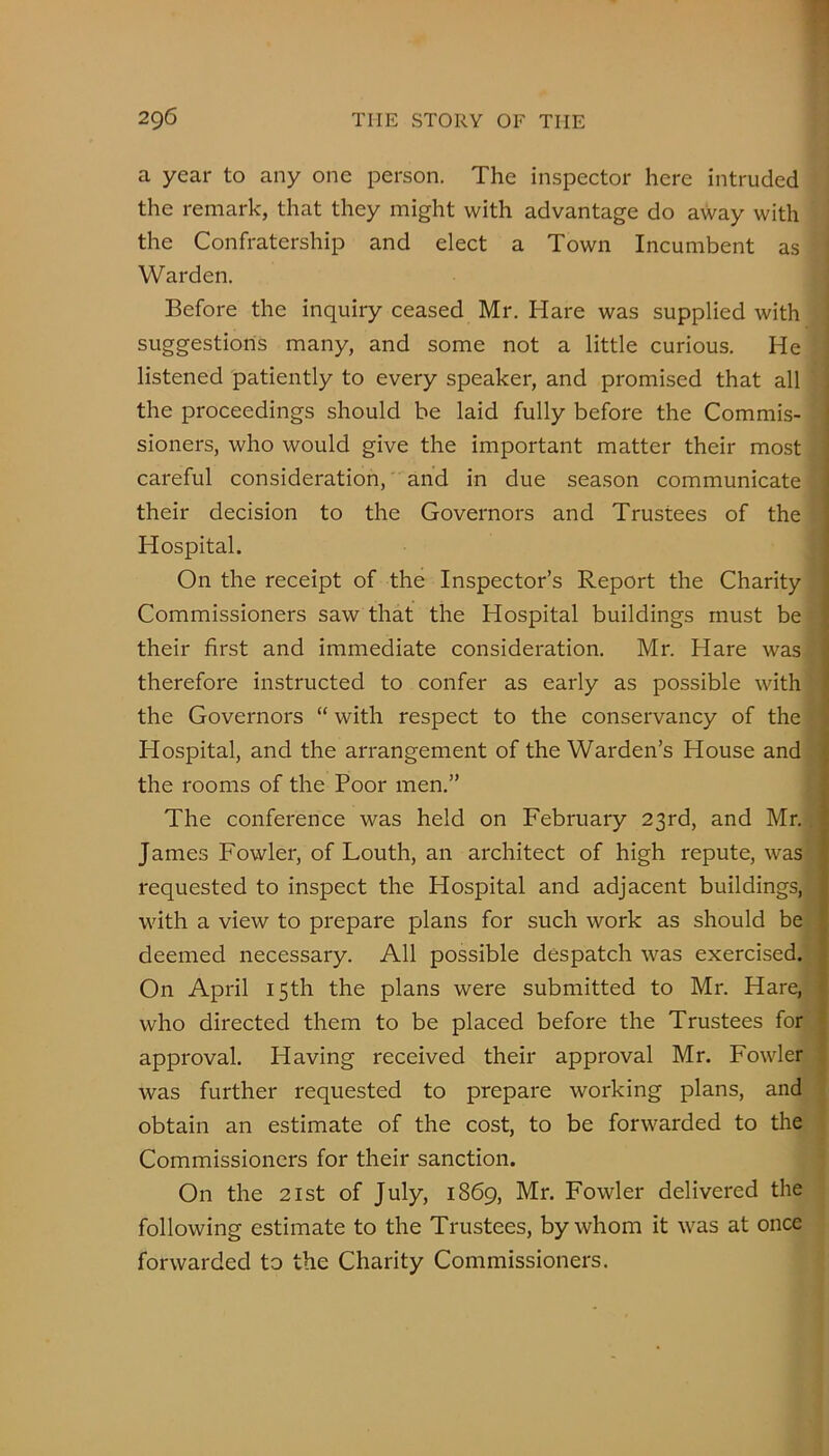 a year to any one person. The inspector here intruded the remark, that they might with advantage do away with the Confratership and elect a Town Incumbent as Warden. Before the inquiry ceased Mr. Hare was supplied with suggestions many, and some not a little curious. He listened patiently to every speaker, and promised that all the proceedings should be laid fully before the Commis- sioners, who would give the important matter their most careful consideration, and in due sea.son communicate their decision to the Governors and Trustees of the Hospital. On the receipt of the Inspector’s Report the Charity Commissioners saw that the Hospital buildings must be their first and immediate consideration. Mr. Hare was therefore instructed to confer as early as possible with the Governors “ with respect to the conservancy of the Hospital, and the arrangement of the Warden’s House and the rooms of the Poor men.” The conference was held on February 23rd, and Mr. James Fowler, of Louth, an architect of high repute, was requested to inspect the Hospital and adjacent buildings, with a view to prepare plans for such work as should be deemed necessary. All possible despatch was exercised. On April 15th the plans were submitted to Mr. Hare, who directed them to be placed before the Trustees for approval. Having received their approval Mr. Fowler was further requested to prepare working plans, and obtain an estimate of the cost, to be forwarded to the Commissioners for their sanction. On the 2ist of July, 1869, Mr. Fowler delivered the following estimate to the Trustees, by whom it was at once forwarded to the Charity Commissioners.