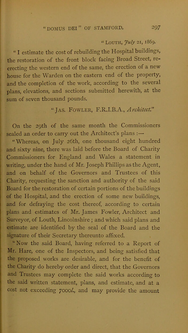 “ Louth, July 21, 1869. “ I estimate the cost of rebuilding the Hospital buildings, the restoration of the front block facing Broad Street, re- erecting the western end of the same, the erection of a new house for the Warden on the eastern end of the property, and the completion of the work, according to the several plans, elevations, and sections submitted herewith, at the sum of seven thousand pounds. “JAS. Fowler, YArchitect. On the 29th of the same month the Commissioners sealed an order to carry out the Architect’s plans :— “Whereas, on July 26th, one thousand eight hundred and sixty nine, there was laid before the Board of Charity Commissioners for England and Wales a statement in writing, under the hand of Mr. Joseph Phillips as the Agent, and on behalf of the Governors and Trustees of this Charity, requesting the sanction and authority of the said Board for the restoration of certain portions of the buildings of the Hospital, and the erection of some new buildings, and for defraying the cost thereof, according to certain plans and estimates of Mr. James Fowler, Architect and Surveyor, of Louth, Lincolnshire ; and which said plans and estimate are identified by the seal of the Board and the signature of their Secretary thereunto affixed. “Now the said Board, having referred to a Report of Mr. Hare, one of the Inspectors, and being satisfied that the proposed works are desirable, and for the benefit of the Charity do hereby order and direct, that the Governors and Trustees may complete the said works according to the said written statement, plans, and estimate, and at a cost not exceeding 7000/., and may provide the amount