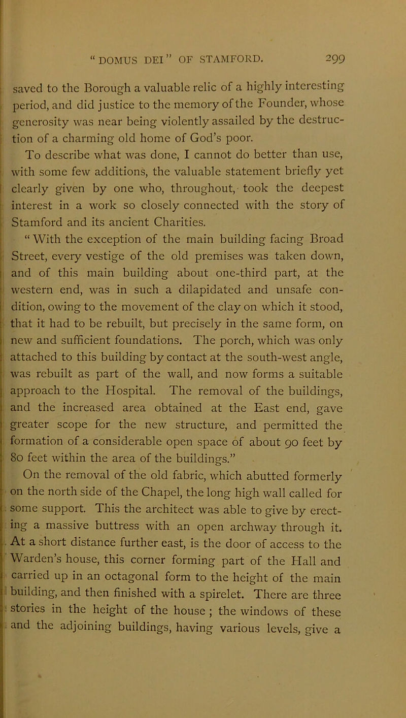 saved to the Borough a valuable relic of a highly interesting period, and did justice to the memory of the Founder, whose generosity was near being violently assailed by the destruc- tion of a charming old home of God’s poor. To describe what was done, I cannot do better than use, , with some few additions, the valuable statement briefly yet : clearly given by one who, throughout,- took the deepest : interest in a work so closely connected with the story of ; Stamford and its ancient Charities. “ With the exception of the main building facing Broad i Street, every vestige of the old premises was taken down, j and of this main building about one-third part, at the 1 western end, was in such a dilapidated and unsafe con- ! dition, owing to the movement of the clay on which it stood, ( that it had to be rebuilt, but precisely in the same form, on , new and sufficient foundations. The porch, which was only attached to this building by contact at the south-west angle, , was rebuilt as part of the wall, and now forms a suitable I approach to the Hospital. The removal of the buildings, ; and the increased area obtained at the East end, gave ! greater scope for the new structure, and permitted the : formation of a considerable open space of about 90 feet by - 80 feet within the area of the buildings.” o On the removal of the old fabric, which abutted formerly : on the north side of the Chapel, the long high wall called for some support. This the architect was able to give by erect- ing a massive buttress with an open archway through it. At a short distance further east, is the door of access to the ' Warden’s house, this corner forming part of the Hall and ; carried up in an octagonal form to the height of the main il building, and then finished with a spirelet. There are three j stories in the height of the house ; the windows of these . and the adjoining buildings, having various levels, give a