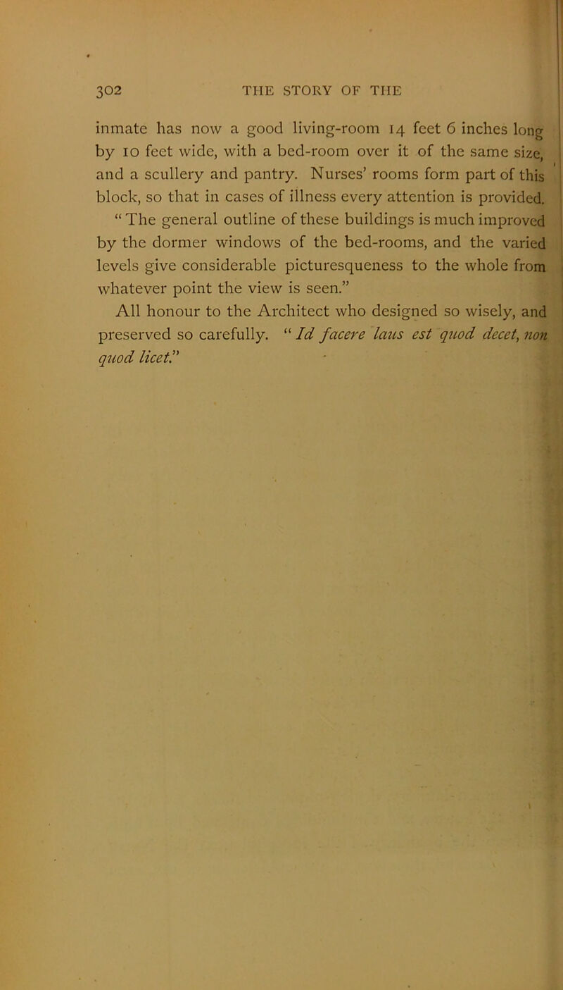 inmate has now a good living-room 14 feet 6 inches long by 10 feet wide, with a bed-room over it of the same size, and a scullery and pantry. Nurses’ rooms form part of this block, so that in cases of illness every attention is provided. “ The general outline of these buildings is much improved by the dormer windows of the bed-rooms, and the varied levels give considerable picturesqueness to the whole from whatever point the view is seen.” All honour to the Architect who designed so wisely, and preserved so carefully. “ Id facere laus est quod decet, jion quod licet!'