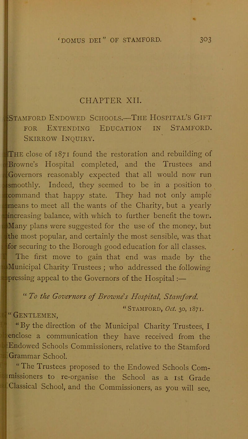 CHAPTER XII. -Stamford Endowed Schools.—The Hospital’s Gift FOR Extending Education in Stamford. Skirrow Inquiry. Tpie close of 1871 found the restoration and rebuilding of Browne’s Hospital completed, and the Trustees and Governors reasonably expected that all would now run smoothly. Indeed, they seemed to be in a position to command that happy state. They had not only ample means to meet all the wants of the Charity, but a yearly increasing balance, with which to further benefit the town. •Many plans were suggested for the use of the money, but the most popular, and certainly the most sensible, was that for securing to the Borough good education for all classes. The first move to gain that end was made by the Municipal Charity Trustees ; who addressed the following pressing appeal to the Governors of the Hospital:— “ To the Goveritors of Browne's Hospital, Stamford. “Stamford, Oct. 30, 1871. “ Gentlemen, “ By the direction of the Municipal Charity Trustees, I enclose a communication they have received from the Endowed Schools Commissioners, relative to the Stamford Grammar School. “The Trustees proposed to the Endowed Schools Com- h missioners to re-organise the School as a ist Grade 24 Classical School, and the Commissioners, as you will see.