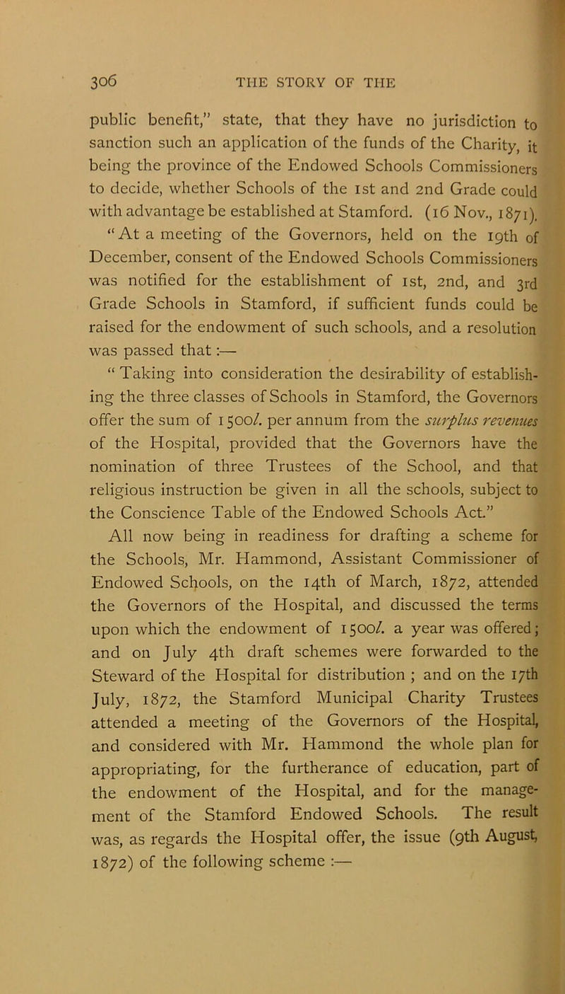 public benefit,” state, that they have no jurisdiction to sanction such an application of the funds of the Charity, it being the province of the Endowed Schools Commissioners to decide, whether Schools of the ist and 2nd Grade could with advantage be established at Stamford. (i6 Nov,, 1871). “At a meeting of the Governors, held on the 19th of December, consent of the Endowed Schools Commissioners was notified for the establishment of ist, 2nd, and 3rd Grade Schools in Stamford, if sufficient funds could be raised for the endowment of such schools, and a resolution was passed that;— “ Taking into consideration the desirability of establish- ing the three classes of Schools in Stamford, the Governors offer the sum of 1500/. per annum from the surplus revenues of the Hospital, provided that the Governors have the nomination of three Trustees of the School, and that religious instruction be given in all the schools, subject to the Conscience Table of the Endowed Schools Act” All now being in readiness for drafting a scheme for the Schools, Mr. Hammond, Assistant Commissioner of Endowed Schools, on the 14th of March, 1872, attended the Governors of the Hospital, and discussed the terms upon which the endowment of 1500/. a year was offered; and on July 4th draft schemes were forwarded to the Steward of the Hospital for distribution ; and on the 17th July, 1872, the Stamford Municipal Charity Trustees attended a meeting of the Governors of the Hospital, and considered with Mr. Hammond the whole plan for appropriating, for the furtherance of education, part of the endowment of the Hospital, and for the manage- ment of the Stamford Endowed Schools. The result was, as regards the Hospital offer, the issue (9th August, 1872) of the following scheme :—