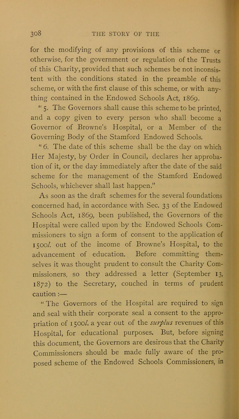 for the modifying of any provisions of this scheme or otherwise, for the government or regulation of the Trusts of this Charity, provided that such schemes be not inconsis- tent with the conditions stated in the preamble of this scheme, or with the first clause of this scheme, or with any- thing contained in the Endowed Schools Act, 1869, “ 5. The Governors shall cause this scheme to be printed, and a copy given to every person who shall become a Governor of Browne’s Hospital, or a Member of the Governing Body of the Stamford Endowed Schools. “ 6. The date of this scheme shall be the day on which Her Majesty, by Order in Council, declares her approba- tion of it, or the day immediately after the date of the said scheme for the management of the Stamford Endowed Schools, whichever shall last happen.” As soon as the draft schemes for the several foundations concerned had, in accordance with Sec. 33 of the Endowed Schools Act, 1869, been published, the Governors of the Hospital were called upon by the Endowed Schools Com- missioners to sign a form of consent to the application of 1500/. out of the income of Browne’s Hospital, to the advancement of education. Before committing them- selves it was thought prudent to consult the Charity Com- missioners, so they addressed a letter (September 13, 1872) to the Secretary, couched in terms of prudent caution :— “ The Governors of the Hospital are required to sign and seal with their corporate seal a consent to the appro- priation of 1500/. a year out of the surplus revenues of this Hospital, for educational purposes. But, before signing this document, the Governors are desirous that the Charity Commissioners should be made fully aware of the pro- posed scheme of the Endowed Schools Commissioners, in