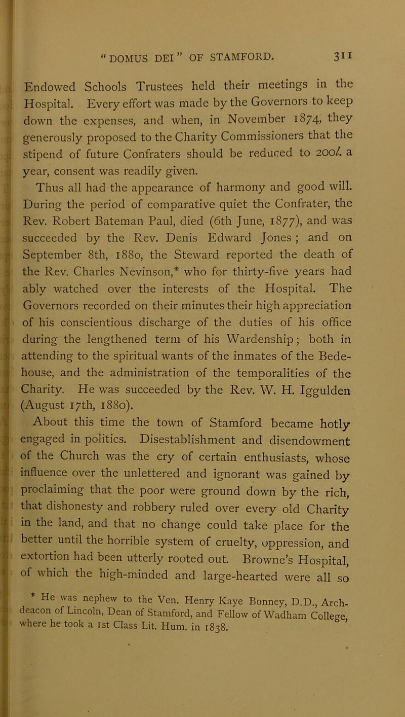 Endowed Schools Trustees held their meetings in the Hospital. Every effort was made by the Governors to keep down the expenses, and when, in November 1874, they generously proposed to the Charity Commissioners that the i stipend of future Confraters should be reduced to 200/. a year, consent was readily given. Thus all had the appearance of harmony and good will, j During the period of comparative quiet the Confrater, the Rev. Robert Bateman Paul, died (6th June, 1877), and was ) succeeded by the Rev. Denis Edward Jones ; and on [i September 8th, 1880, the Steward reported the death of 0 the Rev. Charles Nevinson,* who for thirty-five years had Ii ably watched over the interests of the Hospital. The Governors recorded on their minutes their high appreciation of his conscientious discharge of the duties of his office 1 during the lengthened term of his Wardenship; both in 3j attending to the spiritual wants of the inmates of the Bede- jj house, and the administration of the temporalities of the :i< Charity. He was succeeded by the Rev. W. H. Iggulden d (August 17th, 1880). y About this time the town of Stamford became hotly I engaged in politics. Disestablishment and disendowment '•J of the Church was the cry of certain enthusiasts, whose I influence over the unlettered and ignorant was gained by >p proclaiming that the poor were ground down by the rich, U that dishonesty and robbery ruled over every old Charity i in the land, and that no change could take place for the h better until the horrible system of cruelty, oppression, and extortion had been utterly rooted out. Browne’s Hospital, of which the high-minded and large-hearted were all so He was nephew to the Ven. Henry Kaye Bonney, D.D., Arch- deacon of Lincoln, Dean of Stamford, and Fellow of Wadham College ^ where he took a ist Class Lit. Hum. in 1838. ’