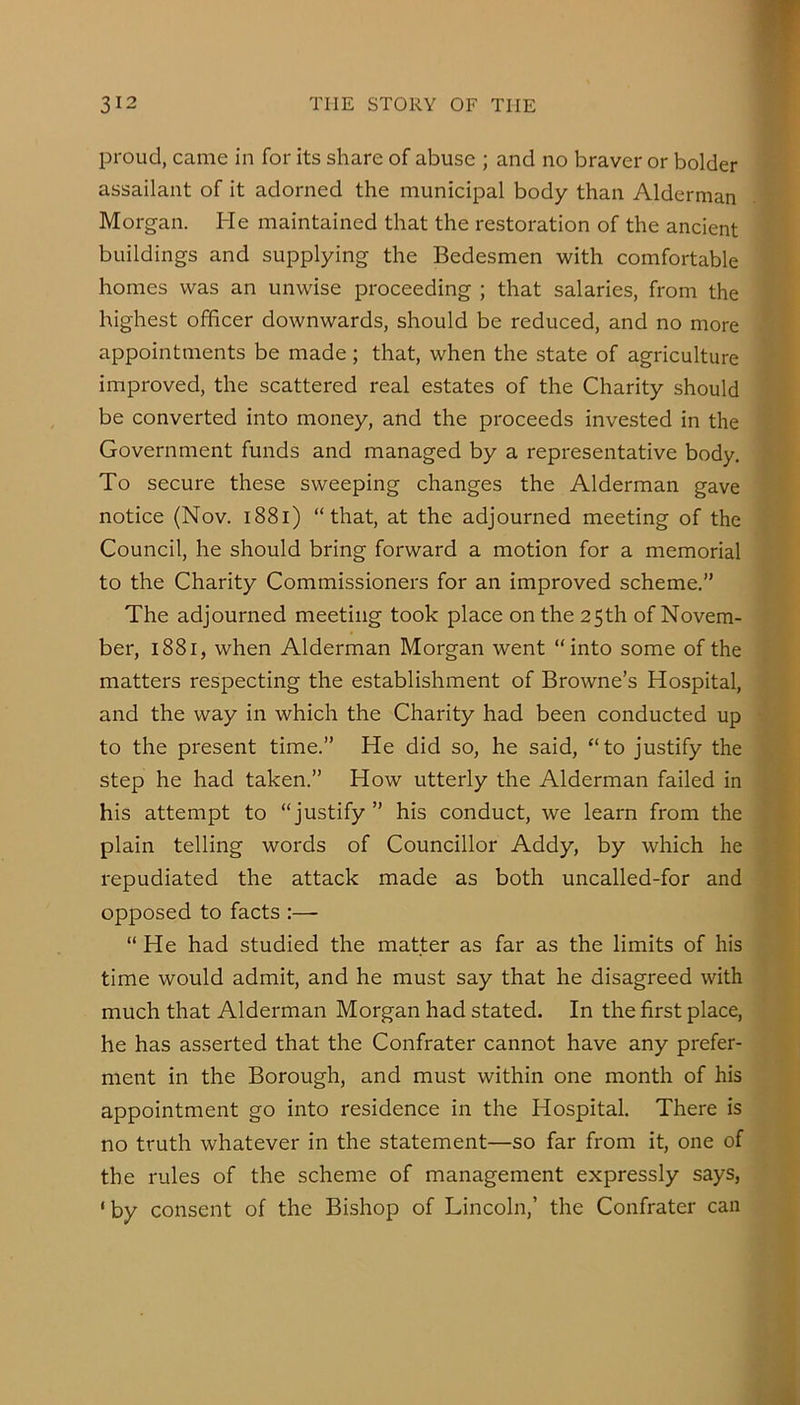 proud, came in for its share of abuse ; and no braver or bolder assailant of it adorned the municipal body than Alderman Morgan. He maintained that the restoration of the ancient buildings and supplying the Bedesmen with comfortable homes was an unwise proceeding ; that salaries, from the highest officer downwards, should be reduced, and no more appointments be made; that, when the state of agriculture improved, the scattered real estates of the Charity should be converted into money, and the proceeds invested in the Government funds and managed by a representative body. To secure these sweeping changes the Alderman gave notice (Nov. i88i) “that, at the adjourned meeting of the Council, he should bring forward a motion for a memorial to the Charity Commissioners for an improved scheme.” The adjourned meeting took place on the 25th of Novem- ber, 1881, when Alderman Morgan went “into some of the matters respecting the establishment of Browne’s Hospital, and the way in which the Charity had been conducted up to the present time.” He did so, he said, “to justify the step he had taken.” How utterly the Alderman failed in his attempt to “justify” his conduct, we learn from the plain telling words of Councillor Addy, by which he repudiated the attack made as both uncalled-for and opposed to facts :— “ He had studied the matter as far as the limits of his time would admit, and he must say that he disagreed with much that Alderman Morgan had stated. In the first place, he has asserted that the Confrater cannot have any prefer- ment in the Borough, and must within one month of his appointment go into residence in the Hospital. There is no truth whatever in the statement—so far from it, one of the rules of the scheme of management expressly says, 'by consent of the Bishop of Lincoln,’ the Confrater can