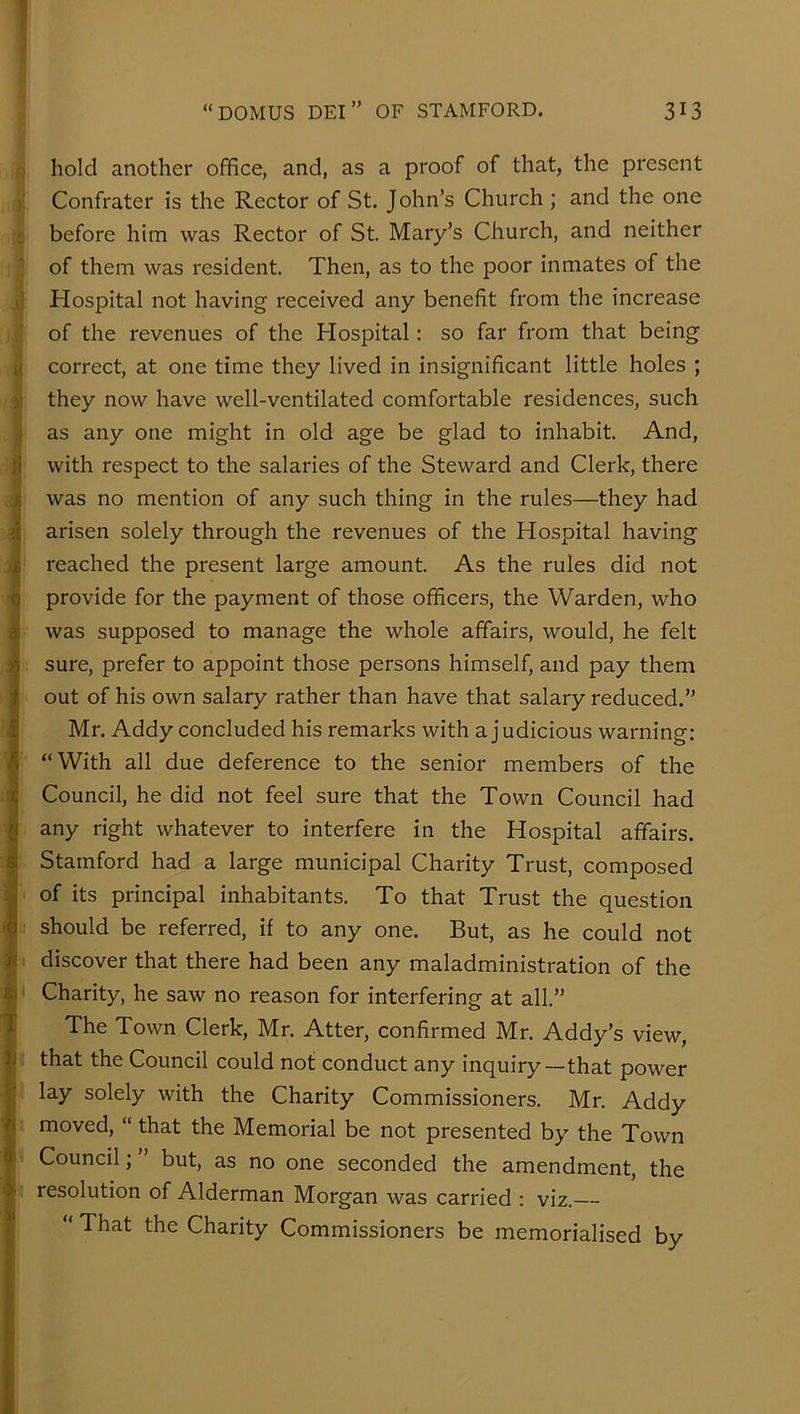 I “DOMUS DEI” OF STAMFORD. 313 ) hold another office, and, as a proof of that, the present i Confrater is the Rector of St. John’s Church ; and the one - before him was Rector of St. Mary’s Church, and neither of them was resident Then, as to the poor inmates of the 1] Hospital not having received any benefit from the increase i of the revenues of the Hospital: so far from that being t( correct, at one time they lived in insignificant little holes ; )| they now have well-ventilated comfortable residences, such 1 as any one might in old age be glad to inhabit. And, li with respect to the salaries of the Steward and Clerk, there I was no mention of any such thing in the rules—they had I arisen solely through the revenues of the Hospital having )| reached the present large amount. As the rules did not I provide for the payment of those officers, the Warden, who 1 was supposed to manage the whole affairs, would, he felt ; sure, prefer to appoint those persons himself, and pay them out of his own salary rather than have that salary reduced.” I Mr. Addy concluded his remarks with a j udicious warning; “With all due deference to the senior members of the Council, he did not feel sure that the Town Council had any right whatever to interfere in the Hospital affairs. Stamford had a large municipal Charity Trust, composed of its principal inhabitants. To that Trust the question should be referred, if to any one. But, as he could not ! discover that there had been any maladministration of the I Charity, he saw no reason for interfering' at all.” ; ^ The Town Clerk, Mr. Atter, confirmed Mr. Addy’s view, that the Council could not conduct any inquiry—that power lay solely with the Charity Commissioners. Mr. Addy moved, “ that the Memorial be not presented by the Town Council; ” but, as no one seconded the amendment, the resolution of Alderman Morgan was carried : viz.— “ That the Charity Commissioners be memorialised by