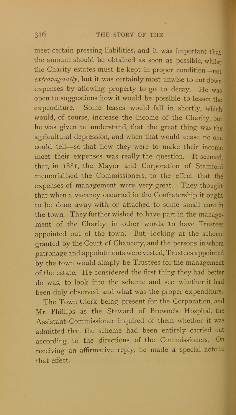 meet certain pressing liabilities, and it was important that the amount should be obtained as soon as possible, whilst the Charity estates must be kept in proper condition—not extravagantly, but it was certainly most unwise to cut down expenses by allowing property to go to decay. He was open to suggestions how it would be possible to lessen the expenditure. Some leases would fall in shortly, which would, of course, increase the income of the Charity, but he was given to understand, that the great thing was the agricultural depression, and when that would cease no one could tell—so that how they were to make their income meet their expenses was really the question. It seemed, that, in i88i, the Mayor and Corporation of Stamford memorialised the Commissioners, to the effect that the expenses of management were very great. They thought that when a vacancy occurred in the Confratership it ought to be done away with, or attached to some small cure in the town. They further wished to have part in the manage- ment of the Charity, in other words, to have Trustees appointed out of the town. But, looking at the scheme granted by the Court of Chancery, and the persons in whom patronage and appointments were vested. Trustees appointed by the town would simply be Trustees for the management of the estate. He considered the first thing they had better do was, to look into the scheme and see whether it had been duly observed, and what was the proper expenditure. The Town Clerk being present for the Corporation, and Mr. Phillips as the Steward of Browne’s Hospital, the Assistant-Commissioner inquired of them whether it was admitted that the scheme had been entirely carried out according to the directions of the Commissioners. On receiving an affirmative reply, he made a special note to that effect.