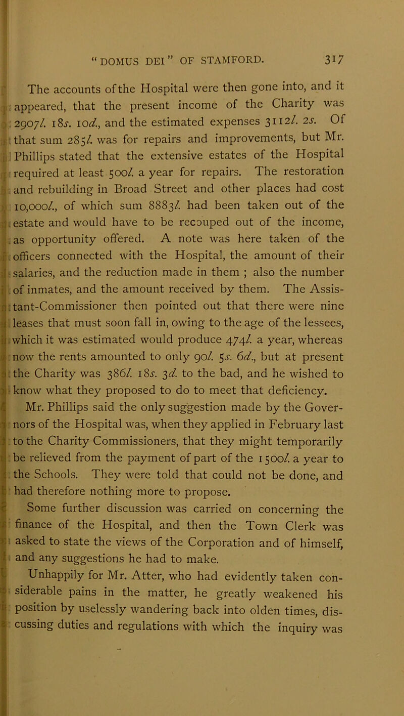 The accounts of the Hospital were then gone into, and it ; appeared, that the present income of the Charity was ^2907/. i8j. 10(3!'., and the estimated expenses 3112/. 2s. Of tthat sum 285/. was for repairs and improvements, but Mr. ■j Phillips stated that the extensive estates of the Hospital «required at least 500/. a year for repairs. The restoration ■: and rebuilding in Broad Street and other places had cost 10,000/., of which sum 8883/. had been taken out of the i; estate and would have to be recouped out of the income, sas opportunity offered. A note was here taken of the k officers connected with the Hospital, the amount of their ■ salaries, and the reduction made in them ; also the number ‘of inmate.s, and the amount received by them. The Assis- ttant-Commissioner then pointed out that there were nine pleases that must soon fall in, owing to the age of the lessees, (which it was estimated would produce 474/ a year, whereas mow the rents amounted to only 90/. 5^-. 6(7., but at present Hhe Charity was 386/. 18^. 3(3f. to the bad, and he wished to I know what they proposed to do to meet that deficiency. Mr. Phillips said the only suggestion made by the Gover- r nors of the Hospital was, when they applied in February last : to the Charity Commissioners, that they might temporarily '.be relieved from the payment of part of the 1500/. a year to ; the Schools. They were told that could not be done, and : had therefore nothing more to propose. Some further discussion was carried on concerning the ■: finance of the Hospital, and then the Town Clerk was I asked to state the views of the Corporation and of himself, i and any suggestions he had to make. Unhappily for Mr. Atter, who had evidently taken con- ; siderable pains in the matter, he greatly weakened his : position by uselessly wandering back into olden times, dis- : cussing duties and regulations with which the inquiry was