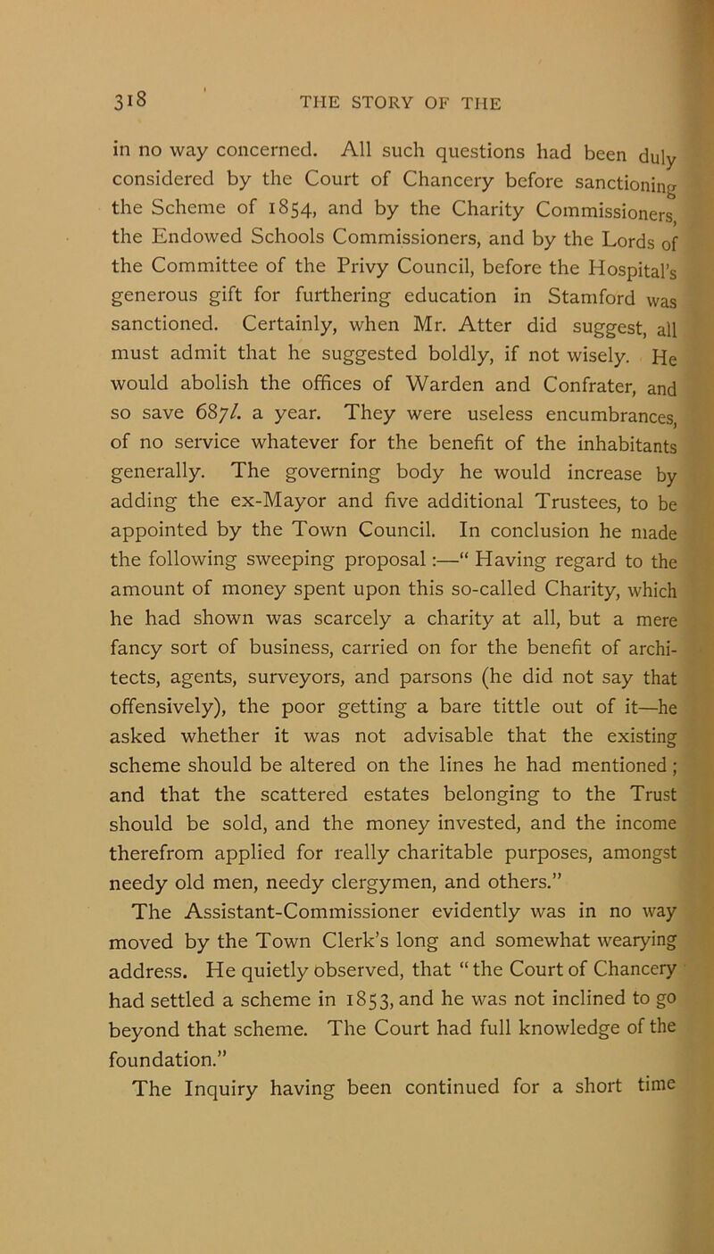 in no way concerned. All such questions had been duly considered by the Court of Chancery before sanctioning the Scheme of 1854, and by the Charity Commissioners the Endowed Schools Commissioners, and by the Lords of the Committee of the Privy Council, before the Hospital’s generous gift for furthering education in Stamford was sanctioned. Certainly, when Mr. Atter did suggest, all must admit that he suggested boldly, if not wisely. He would abolish the offices of Warden and Confrater, and so save 687/. a year. They were useless encumbrances, of no service whatever for the benefit of the inhabitants generally. The governing body he would increase by adding the ex-Mayor and five additional Trustees, to be appointed by the Town Council. In conclusion he made the following sweeping proposal:—“ Having regard to the amount of money spent upon this so-called Charity, which he had shown was scarcely a charity at all, but a mere fancy sort of business, carried on for the benefit of archi- < tects, agents, surveyors, and parsons (he did not say that offensively), the poor getting a bare tittle out of it—he asked whether it was not advisable that the existing scheme should be altered on the lines he had mentioned; and that the scattered estates belonging to the Trust should be sold, and the money invested, and the income therefrom applied for really charitable purposes, amongst needy old men, needy clergymen, and others.” The Assistant-Commissioner evidently was in no way moved by the Town Clerk’s long and somewhat wearying address. He quietly observed, that “ the Court of Chancery • had settled a scheme in 1853, and he was not inclined to go beyond that scheme. The Court had full knowledge of the foundation.” The Inquiry having been continued for a short time