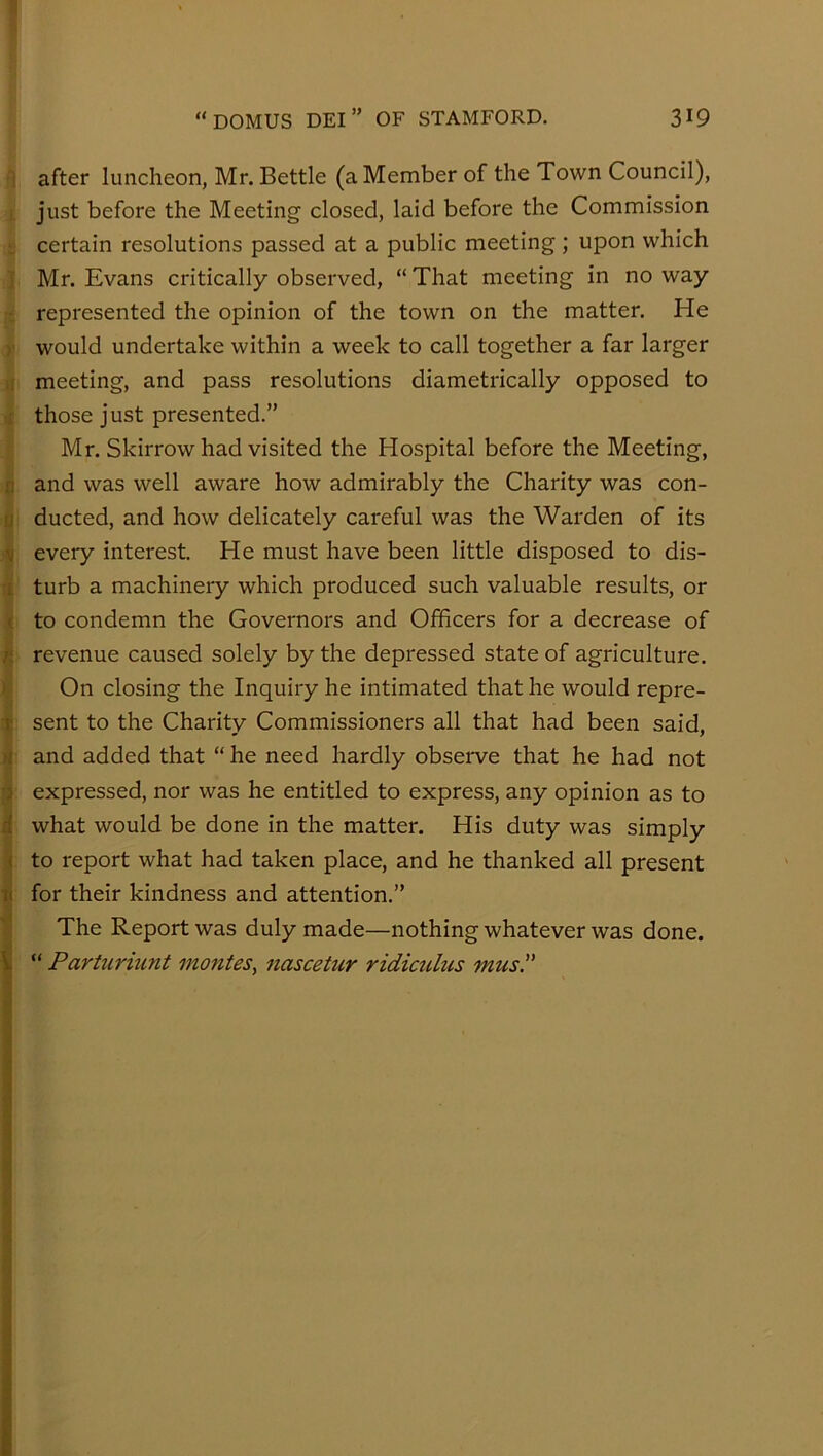1 after luncheon, Mr. Bettle (a Member of the Town Council), i, just before the Meeting closed, laid before the Commission L certain resolutions passed at a public meeting; upon which ] Mr. Evans critically observed, “ That meeting in no way :: represented the opinion of the town on the matter. He r would undertake within a week to call together a far larger )! meeting, and pass resolutions diametrically opposed to .1 those just presented.” Mr. Skirrow had visited the Hospital before the Meeting, n and was well aware how admirably the Charity was con- u ducted, and how delicately careful was the Warden of its V every interest. He must have been little disposed to dis- i turb a machinery which produced such valuable results, or ( to condemn the Governors and Officers for a decrease of n revenue caused solely by the depressed state of agriculture. * On closing the Inquiry he intimated that he would repre- T sent to the Charity Commissioners all that had been said, >1 and added that “ he need hardly observe that he had not i expressed, nor was he entitled to express, any opinion as to d what would be done in the matter. His duty was simply 4 to report what had taken place, and he thanked all present ti for their kindness and attention.” The Report was duly made—nothing whatever was done. I “ Partiiriunt monies^ nascetur ridiculus mus. i 5 ■ j A ■■•i A