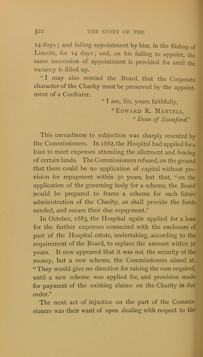 14 days ; and failing appointment by him, in the Bishop of Lincoln, for 14 days ; and, on his failing to appoint, the same succession of appointment is provided for until the vacancy is filled up. “ I may also remind the Board, that the Corporate character of the Charity must be preserved by the appoint- ment of a Confrater. “ I am, Sir, yours faithfully, “Edward R. Mantell. “ Dean of Stamford!' This unreadiness to subjection was sharply resented by the Commissioners. In 1882, the Hospital had applied for a loan to meet expenses attending the allotment and fencing of certain lands. The Commissioners refused, on the ground that there could be no application of capital without pro- vision for repayment within 30 years, but that, “ on the application of the governing body for a scheme, the Board would be prepared to frame a scheme for such future administration of the Charity, as shall provide the funds needed, and secure their due repayment.” In October, 1883, the Hospital again applied for a loan for the further expenses connected with the enclosure of part of the Hospital estate, undertaking, according to the requirement of the Board, to replace the amount within 30 years. It now appeared that it was not the security of the money, but a new seheme, the Commissioners aimed at. “ They would give no direction for raising the sum required, until a new scheme was applied for, and provision made for payment of the existing claims on the Charity in due order.” The next act of injustice on the part of the Commis- sioners was their want of open dealing with respect to the