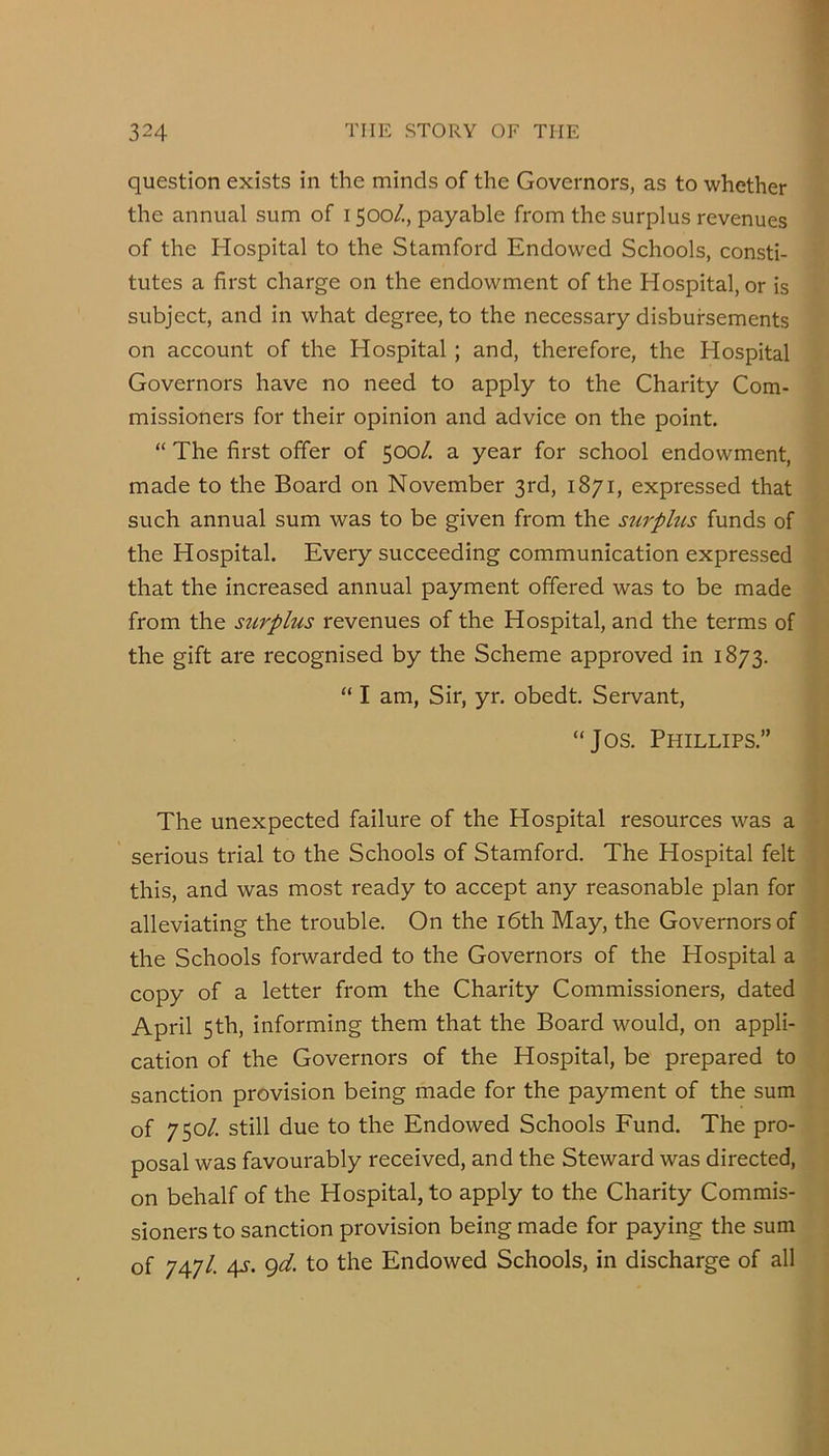 question exists in the minds of the Governors, as to whether the annual sum of 1500/., payable from the surplus revenues of the Hospital to the Stamford Endowed Schools, consti- tutes a first charge on the endowment of the Hospital, or is subject, and in what degree, to the necessary disbursements on account of the Hospital ; and, therefore, the Hospital Governors have no need to apply to the Charity Com- missioners for their opinion and advice on the point. “ The first offer of 500/. a year for school endowment, made to the Board on November 3rd, 1871, expressed that such annual sum was to be given from the surphts funds of the Hospital. Every succeeding communication expressed that the increased annual payment offered was to be made from the surplus revenues of the Hospital, and the terms of the gift are recognised by the Scheme approved in 1873. “ I am, Sir, yr. obedt. Servant, “Jos. Phillips.” The unexpected failure of the Hospital resources was a serious trial to the Schools of Stamford. The Hospital felt this, and was most ready to accept any reasonable plan for alleviating the trouble. On the i6th May, the Governors of the Schools forwarded to the Governors of the Hospital a copy of a letter from the Charity Commissioners, dated April 5th, informing them that the Board would, on appli- cation of the Governors of the Ho.spital, be prepared to sanction provision being made for the payment of the sum of 750/. still due to the Endowed Schools Fund. The pro- posal was favourably received, and the Steward was directed, on behalf of the Hospital, to apply to the Charity Commis- sioners to sanction provision being made for paying the sum of 747/. 4s. gd. to the Endowed Schools, in discharge of all