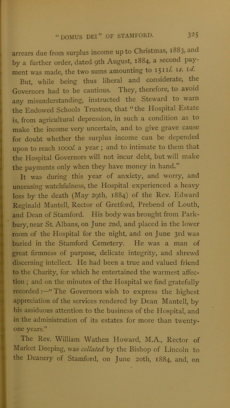 I arrears due from surplus income up to Christmas, 1883, and j by a further order, dated 9th August, 1884, a second pay- \ ment was made, the two sums amounting to i-r- : But, while being thus liberal and considerate, the \ Governors had to be cautious. They, therefore, to avoid I any misunderstanding, instructed the Steward to warn I the Endowed Schools Trustees, that “the Hospital Estate is, from agricultural depression, in such a condition as to j make ’the income very uncertain, and to give grave cause ^ for doubt whether the surplus income can be depended i upon to reach 1000/. a year ; and to intimate to them that I the Hospital Governors will not incur debt, but will make ‘i the payments only when they have money in hand.” ! It was during this year of anxiety, and worry, and t unceasing watchfulness, the Hospital experienced a heavy ^ loss by the death (May 29th, 1884) of the Rev. Edward i Reginald Mantell, Rector of Gretford, Prebend of Louth, iB and Dean of Stamford. His body was brought from Park- H bury, near St. Albans, on June 2nd, and placed in the lower I room of the Hospital for the night, and on June 3rd was buried in the Stamford Cemetery. He was a man of I great firmness of purpose, delicate integrity, and shrewd i discerning intellect. He had been a true and valued friend ■■■< to the Charity, for which he entertained the warmest affec- ^ tion ; and on the minutes of the Hospital we find gratefully >5 recorded;—“ The Governors wish to express the highest ^ appreciation of the services rendered by Dean Mantell, by Ie his assiduous attention to the business of the Hospital, and ^ in the administration of its estates for more than twenty- 1 i one years.” ' The Rev. William Wathen Howard, M.A., Rector of : i Market Deeping, was collatedhy the Bishop of Lincoln to I the Deanery of Stamford, on June 20th, 1884, and, on