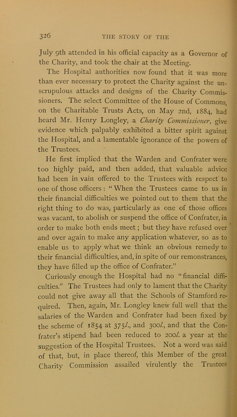 July 9th attended in his official capacity as a Governor of the Charity, and took the chair at the Meeting. The Hospital authorities now found that it was more than ever necessary to protect the Charity against the un- scrupulous attacks and designs of the Charity Commis- sioners. The select Committee of the House of Commons, on the Charitable Trusts Acts, on May 2nd, 1884, had heard Mr. Henry Longley, a Charity Commissioner, give evidence which palpably exhibited a bitter spirit against the Hospital, and a lamentable ignorance of the powers of the Trustees. He first implied that the Warden and Confrater were too highly paid, and then added, that valuable advice had been in vain offered to the Trustees with respect to one of those officers : “ When the Trustees came to us in their financial difficulties we pointed out to them that the right thing to do was, particularly as one of those offices was vacant, to abolish or suspend the office of Confrater, in order to make both ends meet; but they have refused over and over again to make any application whatever, so as to enable us to apply what we think an obvious remedy to their financial difficulties, and, in spite of our remonstrances, they have filled up the office of Confrater.” Curiously enough the Hospital had no “ financial diffi- culties.” The Trustees had only to lament that the Charity could not give away all that the Schools of Stamford re- quired. Then, again, Mr. Longley knew full well that the salaries of the Warden and Confrater had been fixed by the scheme of 1854 at 375/., and 300/., and that the Con- frater’s stipend had been reduced to 200/. a year at the suggestion of the Hospital Trustees. Not a word was said of that, but, in place thereof, this Member of the great Charity Commission assailed virulently the Trustees