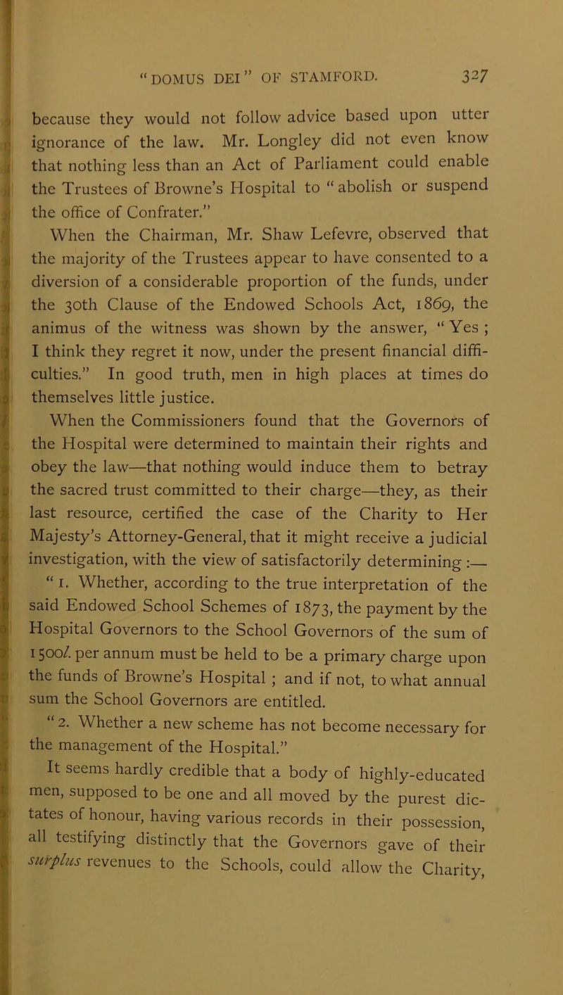 3 because they would not follow advice based upon utter i;j ignorance of the law. Mr. Longley did not even know ,i that nothing less than an Act of Parliament could enable it the Trustees of Browne’s Hospital to “ abolish or suspend the office of Confrater.” When the Chairman, Mr. Shaw Lefevre, observed that 3| the majority of the Trustees appear to have consented to a vj diversion of a considerable proportion of the funds, under the 30th Clause of the Endowed Schools Act, 1869, the I animus of the witness was shown by the answer, “Yes; 1| I think they regret it now, under the present financial diffi- f| culties.” In good truth, men in high places at times do I themselves little justice. f When the Commissioners found that the Governors of fe the Hospital were determined to maintain their rights and i obey the law—that nothing would induce them to betray the sacred trust committed to their charge—they, as their last resource, certified the case of the Charity to Her Majesty’s Attorney-General, that it might receive a judicial investigation, with the view of satisfactorily determining : “ I. Whether, according to the true interpretation of the said Endowed School Schemes of 1873, the payment by the Hospital Governors to the School Governors of the sum of I 1500/. per annum must be held to be a primary charge upon « the funds of Browne’s Hospital ; and if not, to what annual 0 sum the School Governors are entitled. “ 2. Whether a new scheme has not become necessary for the management of the Hospital.” It seems hardly credible that a body of highly-educated men, supposed to be one and all moved by the purest dic- tates of honour, having various records in their possession, all testifying distinctly that the Governors gave of their surplus revenues to the Schools, could allow the Charity,