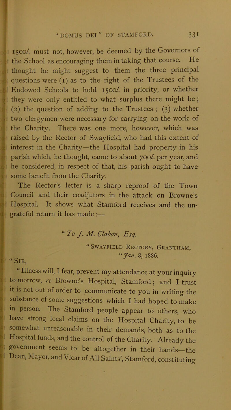 ! a 1500/. must not, however, be deemed by the Governors of *. the School as encouraging them in taking that course. He thought he might suggest to them the three principal a questions were (i) as to the right of the Trustees of the b Endowed Schools to hold 1500/. in priority, or whether they were only entitled to what surplus there might be; ;} (2) the question of adding to the Trustees ; (3) whether ^ two clergymen were necessary for carrying on the work of : the Charity. There was one more, however, which was i raised by the Rector of Swayfield, who had this extent of I interest in the Charity—the Hospital had property in his parish which, he thought, came to about 700/. per year, and w he considered, in respect of that, his parish ought to have 3) some benefit from the Charity. rf The Rector’s letter is a sharp reproof of the Town It Council and their coadjutors in the attack on Browne’s rp Hospital. It shows what Stamford receives and the un- , grateful return it has made :— “To J. M. Clabofi^ Esq. t- “ Sir, “Swayfield Rectory, Grantham, 8, 1886. “ Illness will, I fear, prevent my attendance at your inquiry t to-morrow, re Browne’s Hospital, Stamford; and I trust « it is not out of order to communicate to you in writing the substance of some suggestions which I had hoped to make J in person. The Stamford people appear to others, who ir i 3 ii i. I have strong local claims on the Hospital Charity, to be somewhat unreasonable in their demands, both as to the Hospital funds, and the control of the Charity. Already the government seems to be altogether in their hands—the Dean, Mayor, and Vicar of All Saints’, Stamford, constituting )