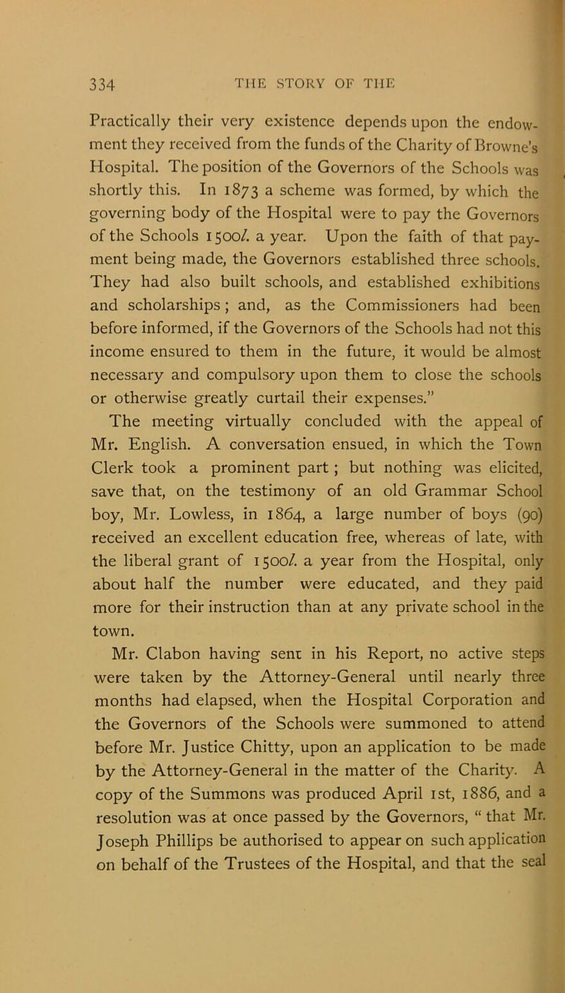 Practically their very existence depends upon the endow- ment they received from the funds of the Charity of Browne’s Hospital. The position of the Governors of the Schools was shortly this. In 1873 a scheme was formed, by which the governing body of the Hospital were to pay the Governors of the Schools 1500/, a year. Upon the faith of that pay- ment being made, the Governors established three schools. They had also built schools, and established exhibitions and scholarships; and, as the Commissioners had been before informed, if the Governors of the Schools had not this income ensured to them in the future, it would be almost necessary and compulsory upon them to close the schools or otherwise greatly curtail their expenses.” The meeting virtually concluded with the appeal of Mr. English. A conversation ensued, in which the Town Clerk took a prominent part; but nothing was elicited, save that, on the testimony of an old Grammar School boy, Mr. Lowless, in 1864, a large number of boys (90) received an excellent education free, whereas of late, with the liberal grant of 1500/. a year from the Hospital, only about half the number were educated, and they paid more for their instruction than at any private school in the town. Mr. Clabon having seni in his Report, no active steps were taken by the Attorney-General until nearly three months had elapsed, when the Hospital Corporation and the Governors of the Schools were summoned to attend before Mr. Justice Chitty, upon an application to be made by the Attorney-General in the matter of the Charity. A copy of the Summons was produced April ist, 1886, and a resolution was at once passed by the Governors, “ that Mr. Joseph Phillips be authorised to appear on such application on behalf of the Trustees of the Hospital, and that the seal