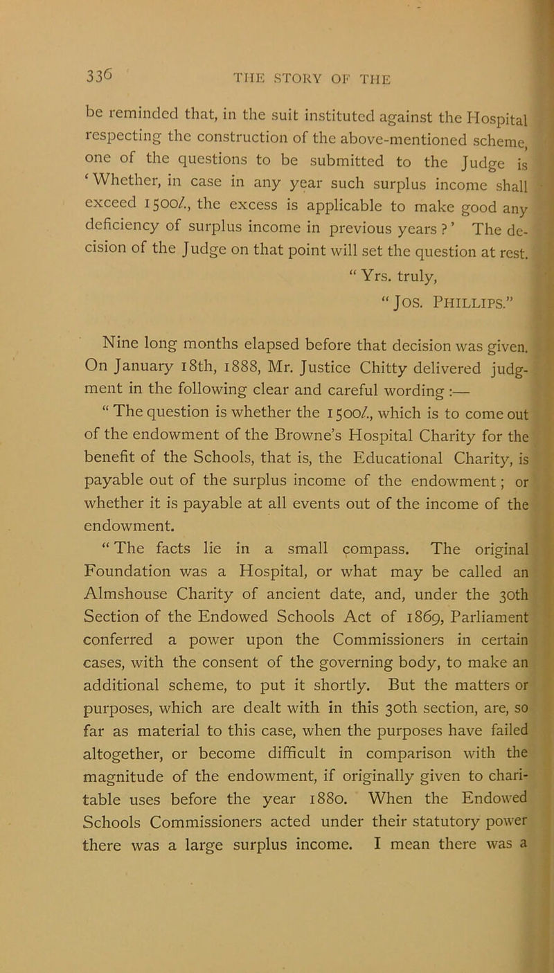 be reminded that, in the suit instituted against the Hospital respecting the construction of the above-mentioned scheme, one of the questions to be submitted to the Judge is ‘ Whether, in case in any year such surplus income shall exceed 1500/., the excess is applicable to make good any deficiency of surplus income in previous years ? ’ The de- cision of the Judge on that point will set the question at rest. “ Yrs. truly, “Jos. Phillips.” Nine long months elapsed before that decision was given. On January i8th, 1888, Mr. Justice Chitty delivered judg- ment in the following clear and careful wording:— “The question is whether the 1500/., which is to come out of the endowment of the Browne’s Hospital Charity for the benefit of the Schools, that is, the Educational Charity, is payable out of the surplus income of the endowment; or whether it is payable at all events out of the income of the endowment. “ The facts lie in a small compass. The original Foundation was a Hospital, or what may be called an Almshouse Charity of ancient date, and, under the 30th Section of the Endowed Schools Act of 1869, Parliament conferred a power upon the Commissioners in certain cases, with the consent of the governing body, to make an additional scheme, to put it shortly. But the matters or purposes, which are dealt with in this 30th section, are, so far as material to this case, when the purposes have failed altogether, or become difficult in comparison with the magnitude of the endowment, if originally given to chari- table uses before the year 1880. When the Endowed Schools Commissioners acted under their statutory power there was a large surplus income. I mean there was a