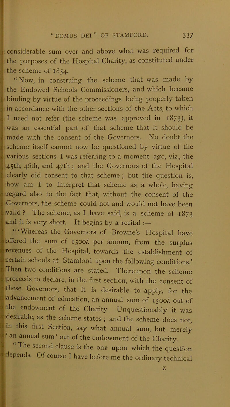 ;j considerable sum over and above what was required for I the purposes of the Hospital Charity, as constituted under ; the scheme of 1854. ; “Now, in construing the scheme that was made by ; the Endowed Schools Commissioners, and which became I binding by virtue of the proceedings being properly taken i in accordance with the other sections of the Acts, to which ' I need not refer (the scheme was approved in 1873), it iwas an essential part of that scheme that it should be made with the consent of the Governors. No doubt the scheme itself cannot now be questioned by virtue of the various sections I was referring to a moment ago, viz., the p 45th, 46th, and 47th ; and the Governors of the Hospital h clearly did consent to that scheme ; but the question is, ; how am I to interpret that scheme as a whole, having It regard also to the fact that, without the consent of the Governors, the scheme could not and would not have been valid? The scheme, as I have said, is a scheme of 1873 and it is very short. It begins by a recital :— “‘Whereas the Governors of Browne’s Hospital have offered the sum of 1500/. per annum, from the surplus revenues of the Hospital, towards the establishment of certain schools at Stamford upon the following conditions.’ Then two conditions are stated. Thereupon the scheme proceeds to declare, in the first section, with the consent of these Governors, that it is desirable to apply, for the advancement of education, an annual sum of 1500/. out of the endowment of the Charity. Unquestionably it was desirable, as the scheme states ; and the scheme does not, in this first Section, say what annual sum, but merely an annual sum ’ out of the endowment of the Charity. The second clause is the one upon which the question depends. Of course I have before me the ordinary technical z