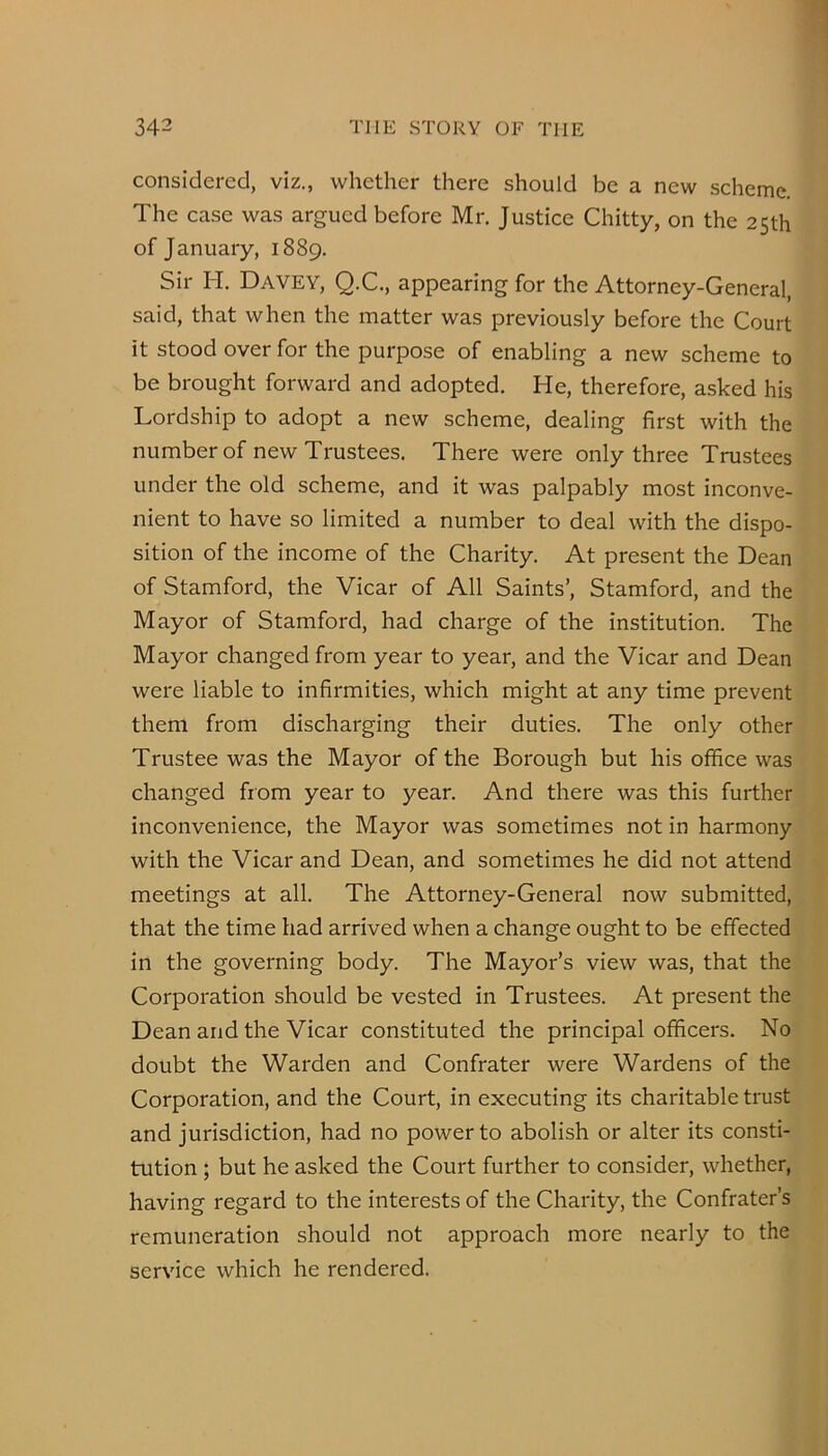 considered, viz., whether there should be a new scheme. The case was argued before Mr. Justice Chitty, on the 25th of January, 1889. Sir H. Davey, Q.C., appearing for the Attorney-General, said, that when the matter was previously before the Court it stood over for the purpose of enabling a new scheme to be brought forward and adopted. He, therefore, asked his Lordship to adopt a new scheme, dealing first with the number of new Trustees. There were only three Trustees under the old scheme, and it was palpably most inconve- nient to have so limited a number to deal with the dispo- sition of the income of the Charity. At present the Dean of Stamford, the Vicar of All Saints’, Stamford, and the Mayor of Stamford, had charge of the institution. The Mayor changed from year to year, and the Vicar and Dean were liable to infirmities, which might at any time prevent them from discharging their duties. The only other Trustee was the Mayor of the Borough but his office was changed from year to year. And there was this further inconvenience, the Mayor was sometimes not in harmony with the Vicar and Dean, and sometimes he did not attend meetings at all. The Attorney-General now submitted, that the time had arrived when a change ought to be effected in the governing body. The Mayor’s view was, that the Corporation should be vested in Trustees. At present the Dean and the Vicar constituted the principal officers. No doubt the Warden and Confrater were Wardens of the Corporation, and the Court, in executing its charitable trust and jurisdiction, had no power to abolish or alter its consti- tution ; but he asked the Court further to consider, whether, having regard to the interests of the Charity, the Confrater’s remuneration should not approach more nearly to the service which he rendered.