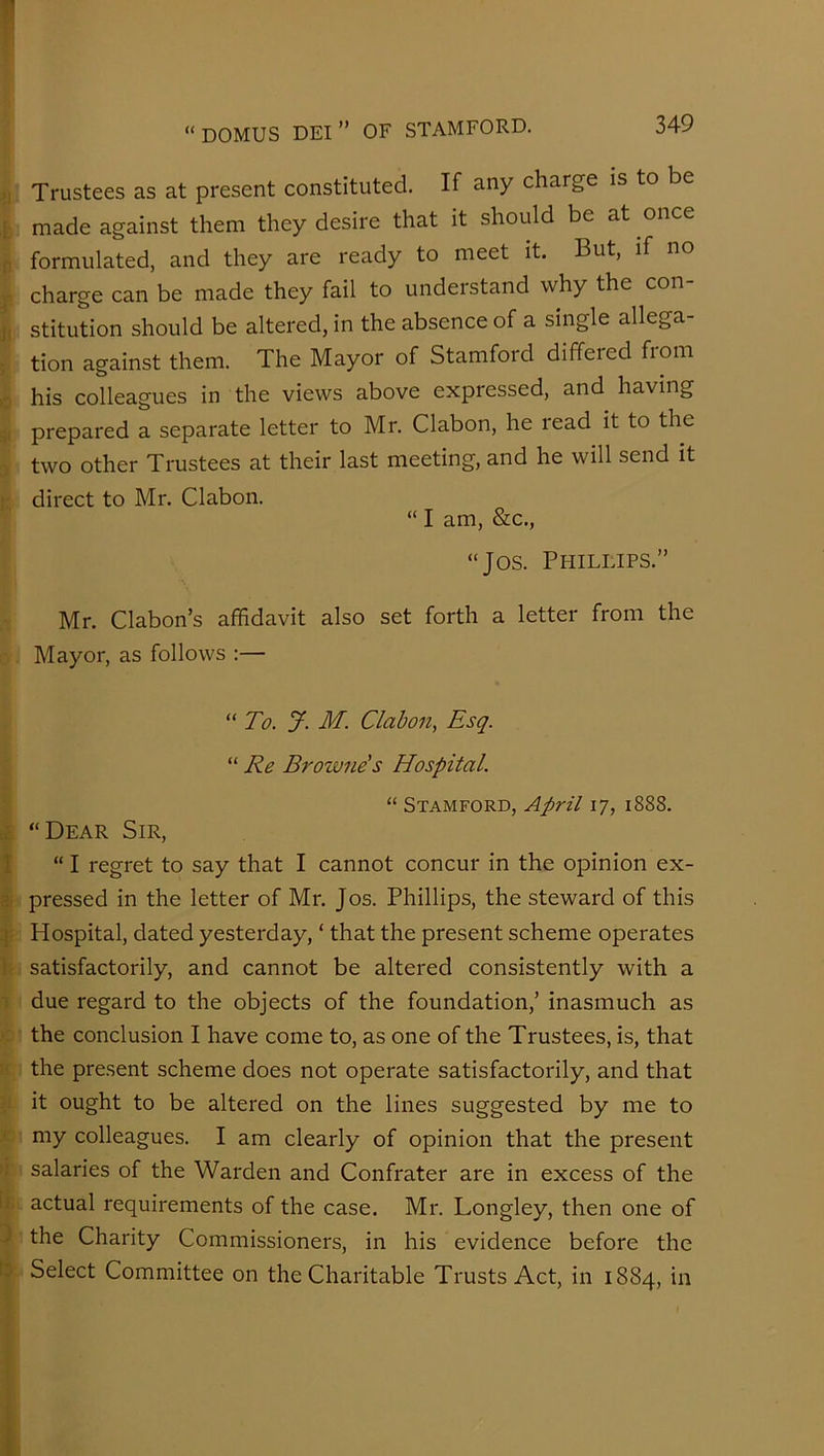 Trustees as at present constituted. If any charge is to be ,t made against them they desire that it should be at once n formulated, and they are ready to meet it. But, if no ^ charge can be made they fail to undei stand why the con ji stitution should be altered, in the absence of a single allega- ; tion against them. The Mayor of Stamfoid differed fiom o his colleagues in the views above expressed, and having i;( prepared a separate letter to Mr. Clabon, he read it to the two other Trustees at their last meeting, and he will send it ]: direct to Mr. Clabon. “ I am, &c., “Jos. Phillips.” Mr. Clabon’s affidavit also set forth a letter from the Mayor, as follows ;— “ To. J. M. Clabon, Esq. “ Re Browne's Hospital. “Dear Sir, “ Stamford, April 17, 1888. I “ I regret to say that I cannot concur in the opinion ex- it pressed in the letter of Mr. Jos. Phillips, the steward of this Hospital, dated yesterday, ‘ that the present scheme operates h satisfactorily, and cannot be altered consistently with a I due regard to the objects of the foundation,' inasmuch as c the conclusion I have come to, as one of the Trustees, is, that II the present scheme does not operate satisfactorily, and that 1' h ought to be altered on the lines suggested by me to r my colleagues. I am clearly of opinion that the present >i salaries of the Warden and Confrater are in excess of the tfc actual requirements of the case. Mr. Longley, then one of 3 the Charity Commissioners, in his evidence before the to- Select Committee on the Charitable Trusts Act, in 1884, in