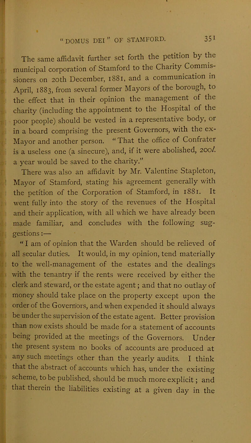 The same affidavit further set forth the petition by the municipal corporation of Stamford to the Charity Commis sioners on 20th December, 1881, and a communication in April, 1883, from several former Mayors of the borough, to the effect that in their opinion the management of the charity (including the appointment to the Hospital of the poor people) should be vested in a representative body, or in a board comprising the present Governors, with the ex- Mayor and another person. “That the office of Confrater is a useless one (a sinecure), and, if it were abolished, 200/. a year would be saved to the charity.” There was also an affidavit by Mr. Valentine Stapleton, Mayor of Stamford, stating his agreement generally with the petition of the Corporation of Stamford, in 1881. It went fully into the story of the revenues of the Hospital and their application, with all which we have already been made familiar, and concludes with the following sug- gestions :— “ I am of opinion that the Warden should be relieved of all secular duties. It would, in my opinion, tend materially to the well-management of the estates and the dealings with the tenantry if the rents were received by either the clerk and steward, or the estate agent; and that no outlay of money should take place on the property except upon the order of the Governors, and when expended it should always be under the supervision of the estate agent. Better provision than now exists should be made for a statement of accounts being provided at the meetings of the Governors. Under the present system no books of accounts are produced at any such meetings other than the yearly audits. I think that the abstract of accounts which has, under the existing scheme, to be published, should be much more explicit; and that therein the liabilities existing at a given day in the