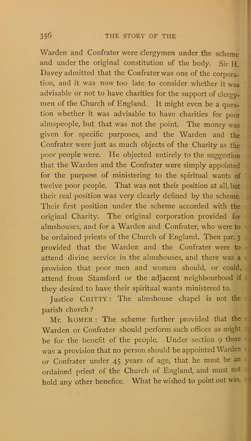 I Warden and Confrater were clergymen under the scheme and under the original constitution of the body. Sir H. Davey admitted that the Confrater was one of the corpora- tion, and it was now too late to consider whether it was ' advisable or not to have charities for the support of clergy, men of the Church of England, It might even be a ques- tion whether it was advisable to have charities for poor almspeople, but that was not the point. The money was given for specific purposes, and the Warden and the Confrater were just as much objects of the Charity as the poor people were. He objected entirely to the suggestion that the Warden and the Confrater were simply appointed for the purpose of ministering to the spiritual wants of twelve poor people. That was not their position at all, but their real position was very clearly defined by the scheme, i Their first position under the scheme accorded with the ; original Charity, The original corporation provided for almshouses, and for a Warden and Confrater, who were to be ordained priests of the Church of England. Then par, 3 : . provided that the Warden and the Confrater were to attend divine service in the almshouses, and there was a i : provision that poor men and women should, or could, [ attend from Stamford or the adjacent neighbourhood if they desirsd to have their spiritual wants ministered to. Justice Chitty : The almshouse chapel is not the . J parish church ? Mr, kOMER: The scheme further provided that the i Warden or Confrater should perform such offices as might g be for the benefit of the people. Under section 9 there was a provision that no person should be appointed Warden h or Confrater under 45 years of age, that he must be an ; ordained priest of the Church of England, and must not r hold any other benefice. What he wished to point out was, -A