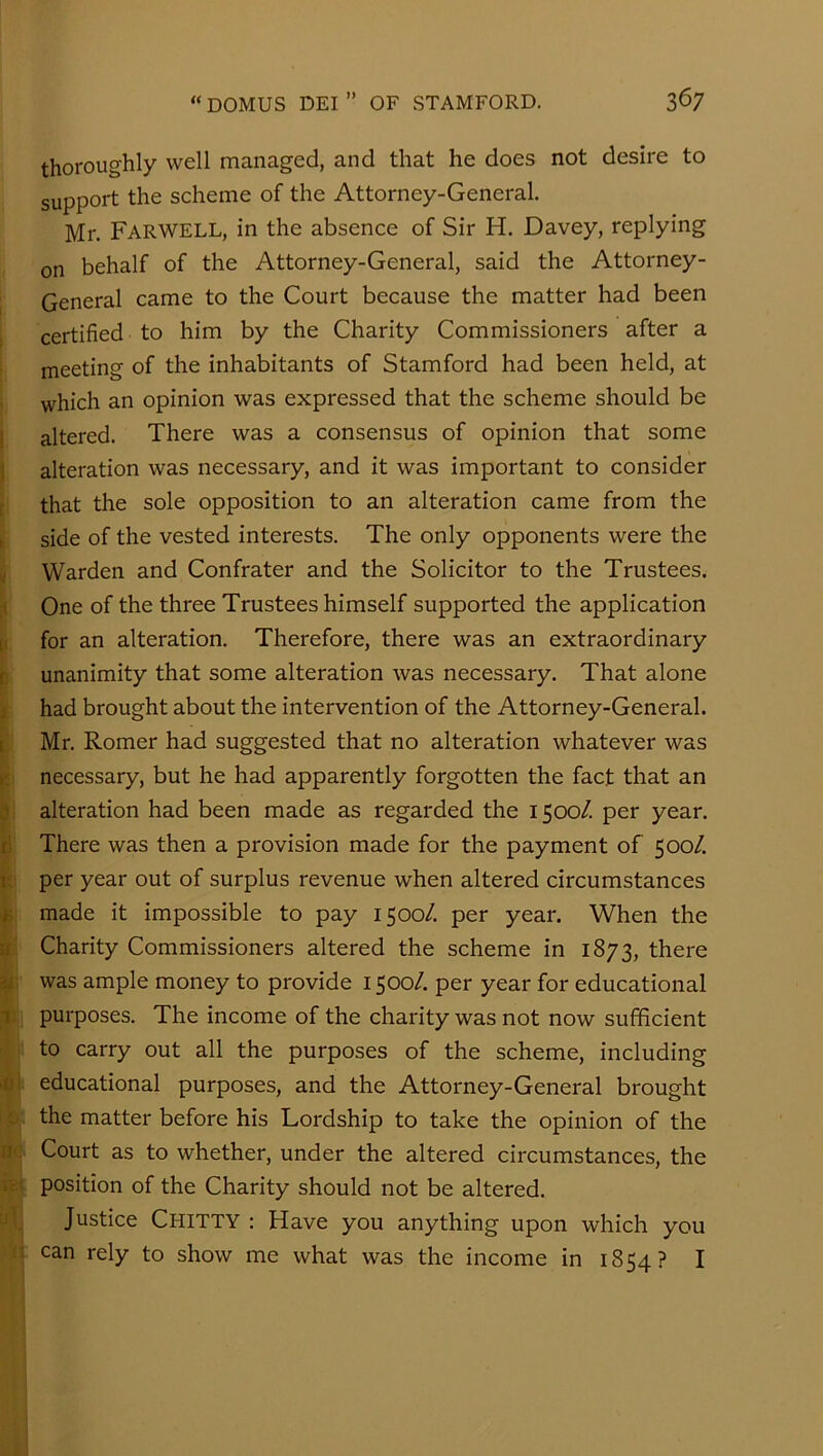 thoroughly well managed, and that he does not desire to support the scheme of the Attorney-General. Mr. Farwell, in the absence of Sir H. Davey, replying on behalf of the Attorney-General, said the Attorney- I General came to the Court because the matter had been certified to him by the Charity Commissioners after a meeting of the inhabitants of Stamford had been held, at which an opinion was expressed that the scheme should be i altered. There was a consensus of opinion that some 1 alteration was necessary, and it was important to consider ( that the sole opposition to an alteration came from the » side of the vested interests. The only opponents were the V Warden and Confrater and the Solicitor to the Trustees. i< One of the three Trustees himself supported the application [I for an alteration. Therefore, there was an extraordinary b unanimity that some alteration was necessary. That alone j had brought about the intervention of the Attorney-General, t Mr. Romer had suggested that no alteration whatever was K necessary, but he had apparently forgotten the fact that an i3 alteration had been made as regarded the 1500/. per year, li There was then a provision made for the payment of 500/. per year out of surplus revenue when altered circumstances made it impossible to pay 1500/. per year. When the if Charity Commissioners altered the scheme in 1873, there ej^: was ample money to provide 1500/. per year for educational li purposes. The income of the charity was not now sufficient ' to carry out all the purposes of the scheme, including >ui educational purposes, and the Attorney-General brought c the matter before his Lordship to take the opinion of the 11', Court as to whether, under the altered circumstances, the rc ( position of the Charity should not be altered, j '. Justice Chitty : Have you anything upon which you ;i can rely to show me what was the income in 1854? I