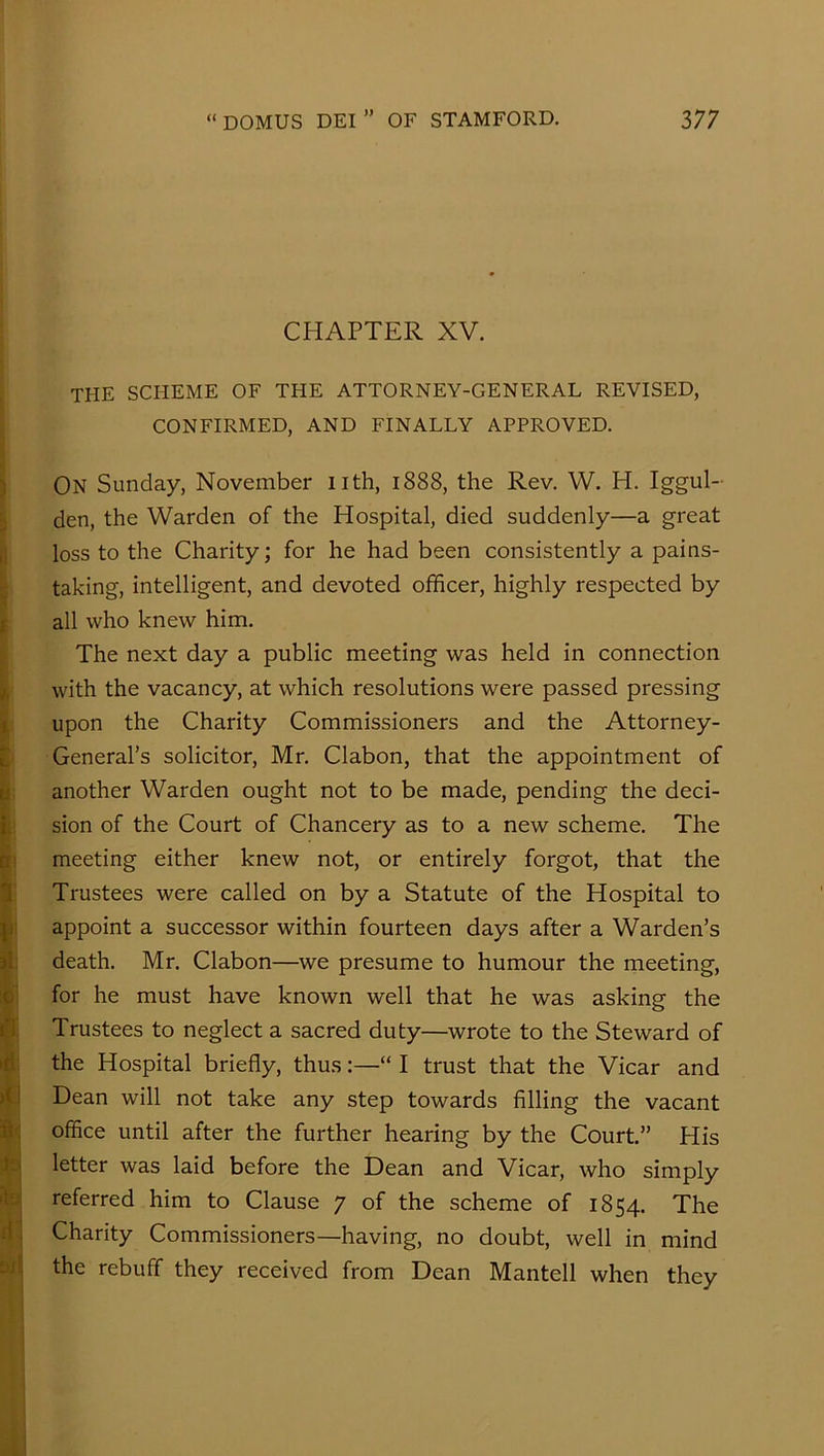 CHAPTER XV. the scheme of the attorney-general revised, CONFIRMED, AND FINALLY APPROVED. On Sunday, November nth, 1888, the Rev. W. H. Iggul- den, the Warden of the Hospital, died suddenly—a great loss to the Charity; for he had been consistently a pains- taking, intelligent, and devoted officer, highly respected by all who knew him. The next day a public meeting was held in connection with the vacancy, at which resolutions were passed pressing upon the Charity Commissioners and the Attorney- General’s solicitor, Mr. Clabon, that the appointment of another Warden ought not to be made, pending the deci- sion of the Court of Chancery as to a new scheme. The meeting either knew not, or entirely forgot, that the Trustees were called on by a Statute of the Hospital to appoint a successor within fourteen days after a Warden’s death. Mr. Clabon—we presume to humour the meeting, for he must have known well that he was asking the Trustees to neglect a sacred duty—wrote to the Steward of the Hospital briefly, thus:—“ I trust that the Vicar and Dean will not take any step towards filling the vacant office until after the further hearing by the Court.” His letter was laid before the Dean and Vicar, who simply referred him to Clause 7 of the scheme of 1854. The Charity Commissioners—having, no doubt, well in mind the rebuff they received from Dean Mantell when they