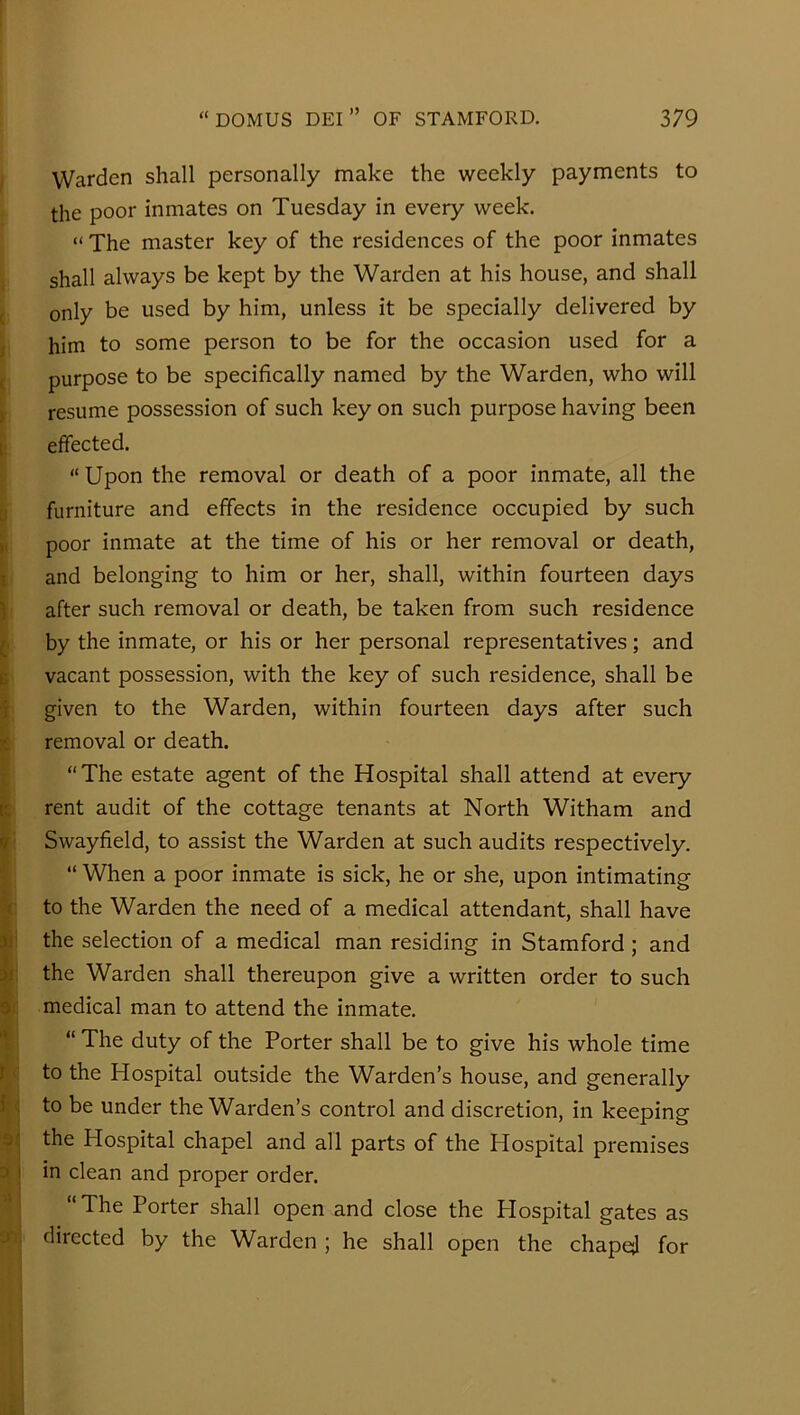 I Warden shall personally make the weekly payments to the poor inmates on Tuesday in every week. “ The master key of the residences of the poor inmates shall always be kept by the Warden at his house, and shall ( only be used by him, unless it be specially delivered by 1 him to some person to be for the occasion used for a t purpose to be specifically named by the Warden, who will f resume possession of such key on such purpose having been i; effected. ; “ Upon the removal or death of a poor inmate, all the ^ furniture and effects in the residence occupied by such poor inmate at the time of his or her removal or death, t and belonging to him or her, shall, within fourteen days » J after such removal or death, be taken from such residence ^ by the inmate, or his or her personal representatives; and I vacant possession, with the key of such residence, shall be i given to the Warden, within fourteen days after such I removal or death. “The estate agent of the Hospital shall attend at every ; rent audit of the cottage tenants at North Witham and Swayfield, to assist the Warden at such audits respectively. “ When a poor inmate is sick, he or she, upon intimating c to the Warden the need of a medical attendant, shall have !! the selection of a medical man residing in Stamford ; and i; the Warden shall thereupon give a written order to such f medical man to attend the inmate. “ The duty of the Porter shall be to give his whole time to the Hospital outside the Warden’s house, and generally to be under the Warden’s control and discretion, in keeping the Hospital chapel and all parts of the Hospital premises 3 j in clean and proper order. ’*] “The Porter shall open and close the Plospital gates as □fij directed by the Warden ; he shall open the chapej for ( I i 1 r i .'iL I