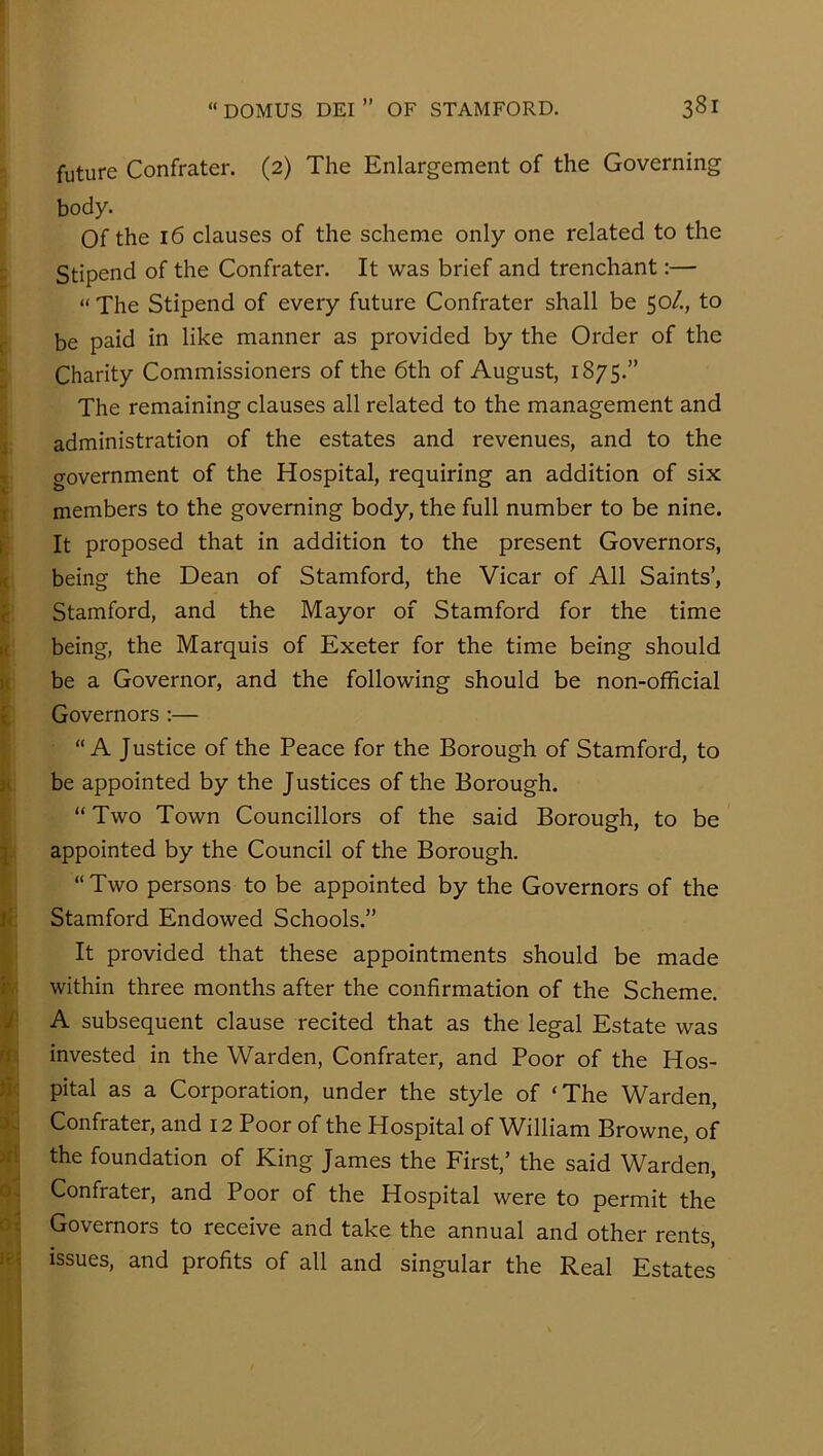 future Confrater. (2) The Enlargement of the Governing body. Of the 16 clauses of the scheme only one related to the - Stipend of the Confrater. It was brief and trenchant:— “ The Stipend of every future Confrater shall be 50/., to ( be paid in like manner as provided by the Order of the Charity Commissioners of the 6th of August, 1875.” The remaining clauses all related to the management and i administration of the estates and revenues, and to the T o-overnment of the Hospital, requiring an addition of six T members to the governing body, the full number to be nine. i It proposed that in addition to the present Governors, i( being the Dean of Stamford, the Vicar of All Saints’, c Stamford, and the Mayor of Stamford for the time i< being, the Marquis of Exeter for the time being should u be a Governor, and the following should be non-official Governors :— “A Justice of the Peace for the Borough of Stamford, to }( be appointed by the Justices of the Borough. “ Two Town Councillors of the said Borough, to be j appointed by the Council of the Borough. “Two persons to be appointed by the Governors of the if Stamford Endowed Schools.” It provided that these appointments should be made b within three months after the confirmation of the Scheme. 'J' A subsequent clause recited that as the legal Estate was ri; invested in the Warden, Confrater, and Poor of the Hos- ik pital as a Corporation, under the style of ‘The Warden, a:.. Confrater, and 12 Poor of the Hospital of William Browne, of the foundation of King James the First,’ the said Warden, 0, Confrater, and Poor of the Hospital were to permit the 0^ Governors to receive and take the annual and other rents, lii issues, and profits of all and singular the Real Estates