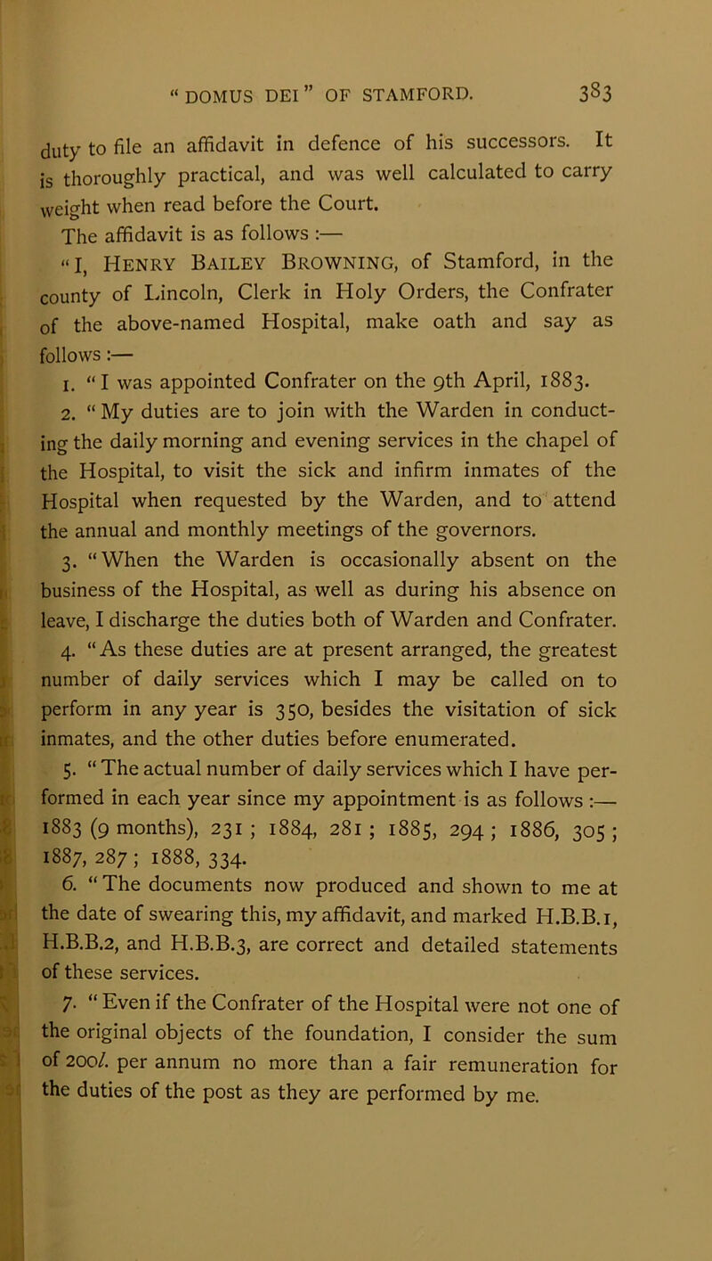 duty to file an affidavit in defence of his successors. It is thoroughly practical, and was well calculated to carry weight when read before the Court. The affidavit is as follows ;— “I, Henry Bailey Browning, of Stamford, in the county of Lincoln, Clerk in Holy Orders, the Confrater of the above-named Hospital, make oath and say as follows:— 1. “I was appointed Confrater on the 9th April, 1883. 2. “ My duties are to join with the Warden in conduct- ing the daily morning and evening services in the chapel of j the Hospital, to visit the sick and infirm inmates of the Hospital when requested by the Warden, and to ' attend i the annual and monthly meetings of the governors. 3. “When the Warden is occasionally absent on the [1 business of the Hospital, as well as during his absence on L leave, I discharge the duties both of Warden and Confrater. 4. “As these duties are at present arranged, the greatest j number of daily services which I may be called on to 5 perform in any year is 350, besides the visitation of sick If inmates, and the other duties before enumerated. 5. “ The actual number of daily services which I have per- il formed in each year since my appointment is as follows :— ,8 1883 (9 months), 231; 1884, 281; 1885, 294; 1886, 305; 1887, 287 ; 1888, 334. » 6. “ The documents now produced and shown to me at 5f! the date of swearing this, my affidavit, and marked H.B.B.i, .1 H.B.B.2, and H.B.B.3, are correct and detailed statements t' of these services. K 7. “ Even if the Confrater of the Hospital were not one of ■j. the original objects of the foundation, I consider the sum : 1 of 200/. per annum no more than a fair remuneration for O ' the duties of the post as they are performed by me.