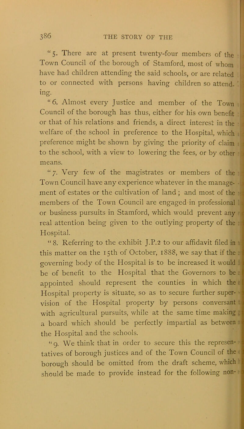 “5. There are at present twenty-four members of the || Town Council of the borough of Stamford, most of whom ; have had children attending the said schools, or are related - to or connected with persons having children so attend- ' ing. “6, Almost every Justice and member of the Town : Council of the borough has thus, either for his own benefit : i or that of his relations and friends, a direct interest in the ■ welfare of the school in preference to the Hospital, which 1 ; preference might be shown by giving the priority of claim i to the school, with a view to lowering the fees, or by other • means. “ 7. Very few of the magistrates or members of the ; Town Council have any experience whatever in the manage- ■ ment of estates or the cultivation of land ; and most of the * members of the Town Council are engaged in professional 1 or business pursuits in Stamford, which would prevent any ? real attention being given to the outlying property of the ? Hospital. “ 8. Referring to the exhibit J.P.2 to our affidavit filed in i this matter on the 15th of October, 1888, we say that if the ? governing body of the Hospital is to be increased it would i| be of benefit to the Hospital that the Governors to be s appointed should represent the counties in which the e| Hospital property is situate, so as to secure further super- -j vision of the Hospital property by persons conversant t with agricultural pursuits, while at the same time making 5 a board which should be perfectly impartial as between nf the Hospital and the schools. “ g. We think that in order to secure this the represen- tatives of borough justices and of the Town Council of the i borough should be omitted from the draft scheme, which h should be made to provide instead for the following non-1