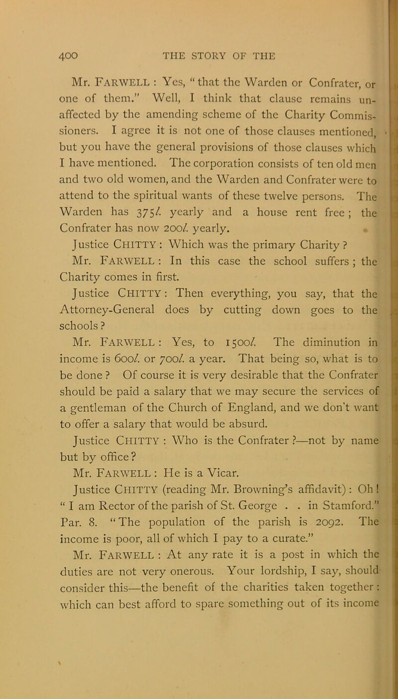 Mr. Farwell ; Yes, “that the Warden or Confrater, or one of them.” Well, I think that clause remains un- affected by the amending scheme of the Charity Commis- sioners. I agree it is not one of those clauses mentioned, but you have the general provisions of those clauses which I have mentioned. The corporation consists of ten old men and two old women, and the Warden and Confrater were to attend to the spiritual wants of these twelve persons. The Warden has 375/. yearly and a house rent free; the Confrater has now 200/. yearly. Justice Chitty : Which was the primary Charity ? Mr. Farwell ; In this case the school suffers; the Charity comes in first. Justice Chitty : Then everything, you say, that the Attorney-General does by cutting down goes to the schools ? Mr. Farwell: Yes, to 1500/. The diminution in income is 600/. or 700/. a year. That being so, what is to be done ? Of course it is very desirable that the Confrater should be paid a salary that we may secure the services of a gentleman of the Church of England, and we don’t want to offer a salary that would be absurd. Justice Chitty : Who is the Confrater.?—not by name but by office ? Mr. Farwell : He is a Vicar. Justice Chitty (reading Mr. Browning’s affidavit): Oh! “ I am Rector of the parish of St. George • . in Stamford.” Par. 8. “The population of the parish is 2092. The income is poor, all of which I pay to a curate.” Mr. Farwell : At any rate it is a post in which the duties are not very onerous. Your lordship, I say, should consider this—the benefit of the charities taken together: which can best afford to spare something out of its income