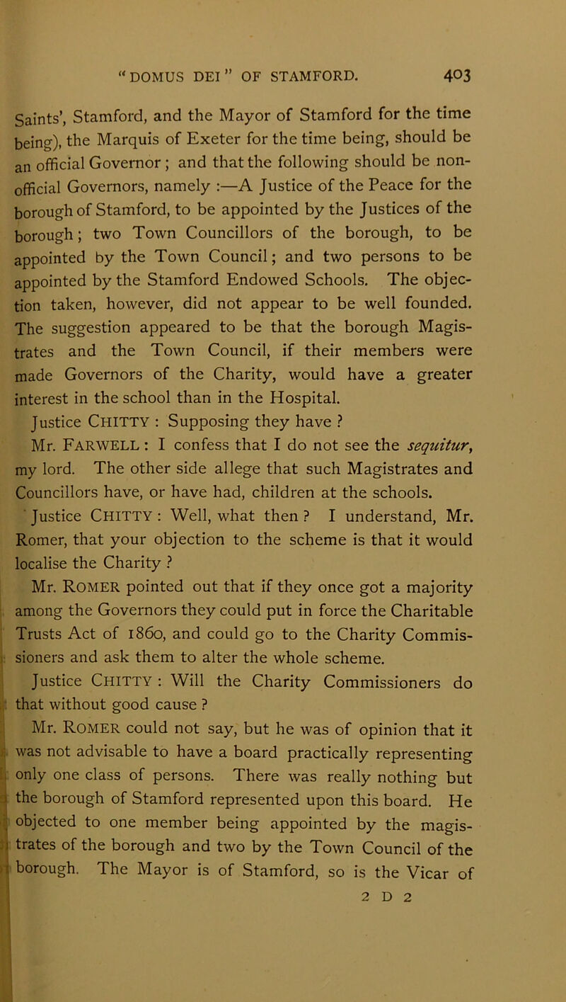 Saints’, Stamford, and the Mayor of Stamford for the time being), the Marquis of Exeter for the time being, should be an official Governor ; and that the following should be non- official Governors, namely :—A Justice of the Peace for the borough of Stamford, to be appointed by the Justices of the borough; two Town Councillors of the borough, to be appointed by the Town Council; and two persons to be appointed by the Stamford Endowed Schools. The objec- tion taken, however, did not appear to be well founded. The suggestion appeared to be that the borough Magis- trates and the Town Council, if their members were made Governors of the Charity, would have a greater interest in the school than in the Hospital. Justice Chitty ; Supposing they have ? Mr. Farwell : I confess that I do not see the sequitur, my lord. The other side allege that such Magistrates and Councillors have, or have had, children at the schools. Justice Chitty : Well, what then ? I understand, Mr. Romer, that your objection to the scheme is that it would localise the Charity ? Mr. Romer pointed out that if they once got a majority among the Governors they could put in force the Charitable Trusts Act of i860, and could go to the Charity Commis- sioners and ask them to alter the whole scheme. Justice Chitty : Will the Charity Commissioners do . that without good cause ? Mr. Romer could not say, but he was of opinion that it was not advisable to have a board practically representing ;i only one class of persons. There was really nothing but j the borough of Stamford represented upon this board. He :■ objected to one member being appointed by the magis- :] trates of the borough and two by the Town Council of the borough. The Mayor is of Stamford, so is the Vicar of 2 D 2