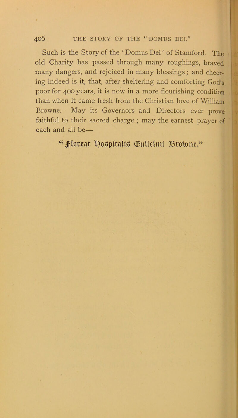 Such is the Story of the ‘ Domus Dei ’ of Stamford. The old Charity has passed through many roughings, braved many dangers, and rejoiced in many blessings; and cheer- ing indeed is it, that, after sheltering and comforting God’s poor for 400 years, it is now in a more flourishing condition than when it came fresh from the Christian love of William Browne. May its Governors and Directors ever prove faithful to their sacred charge ; may the earnest prayer of each and all be— ^o0pi'tali0 (BuU^lnu BroUme.”