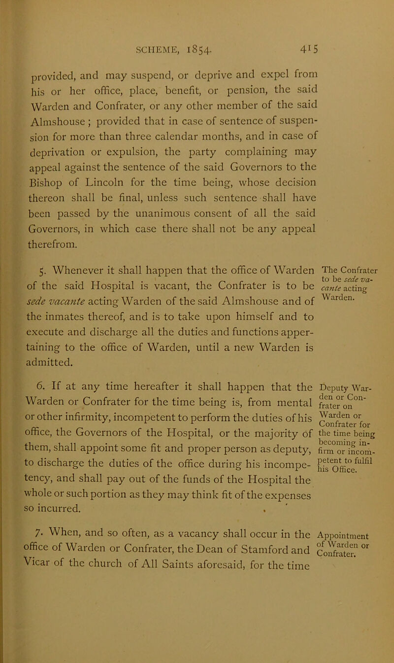 provided, and may suspend, or deprive and expel from his or her office, place, benefit, or pension, the said Warden and Confrater, or any other member of the said Almshouse ; provided that in case of sentence of suspen- sion for more than three calendar months, and in case of deprivation or expulsion, the party complaining may appeal against the sentence of the said Governors to the Bishop of Lincoln for the time being, whose decision thereon shall be final, unless such sentence shall have been passed by the unanimous consent of all the said Governors, in which case there shall not be any appeal therefrom. 5. Whenever it shall happen that the office of Warden The Confrater of the said Hospital is vacant, the Confrater is to be acting sede vacante acting Warden of the said Almshouse and of the inmates thereof, and is to take upon himself and to execute and discharge all the duties and functions apper- taining to the office of Warden, until a new Warden is admitted. 6. If at any time hereafter it shall happen that the Deputy War- Warden or Confrater for the time being is, from mental frl°eron°”' or other infirmity, incompetent to perform the duties of his ^nfrate^fo office, the Governors of the Hospital, or the majority of the time being them, shall appoint some fit and proper person as deputy, fim or mcmn. to discharge the duties of the office during his incompe- tency, and shall pay out of the funds of the Hospital the whole or such portion as they may think fit of the expenses so incurred. 7. When, and so often, as a vacancy shall occur in the Appointment office of Warden or Confrater, the Dean of Stamford and Co^Stm^ Vicar of the church of All Saints aforesaid, for the time