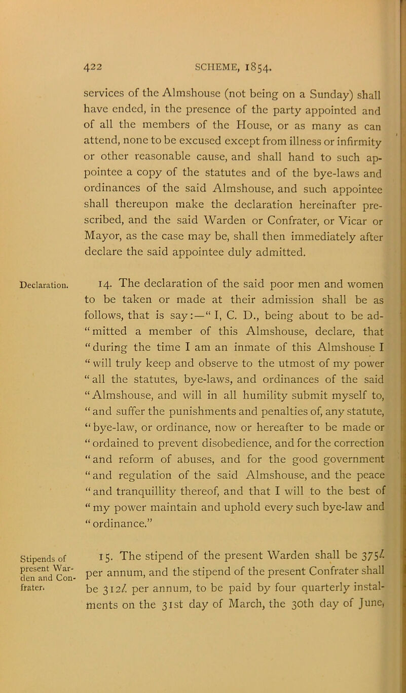 Declaration. Stipends of present War- den and Con- frater. services of the Almshouse (not being on a Sunday) shall have ended, in the presence of the party appointed and of all the members of the House, or as many as can attend, none to be excused except from illness or infirmity or other reasonable cause, and shall hand to such ap- pointee a copy of the statutes and of the bye-laws and ordinances of the said Almshouse, and such appointee shall thereupon make the declaration hereinafter pre- scribed, and the said Warden or Confrater, or Vicar or Mayor, as the case may be, shall then immediately after declare the said appointee duly admitted. 14. The declaration of the said poor men and women to be taken or made at their admission shall be as follows, that is say: —“ I, C. D., being about to be ad- “mitted a member of this Almshouse, declare, that “ during the time I am an inmate of this Almshouse I “ will truly keep and observe to the utmost of my power “ all the statutes, bye-laws, and ordinances of the said “Almshouse, and will in all humility submit myself to, “ and suffer the punishments and penalties of, any statute, “ bye-law, or ordinance, now or hereafter to be made or “ ordained to prevent disobedience, and for the correction “and reform of abuses, and for the good government “and regulation of the said Almshouse, and the peace “ and tranquillity thereof, and that I will to the best of “ my power maintain and uphold every such bye-law and “ ordinance.” 15. The stipend of the present Warden shall be 375/. per annum, and the stipend of the present Confrater shall be 312/. per annum, to be paid by four quarterly instal- ments on the 31st day of March, the 30th day of June,