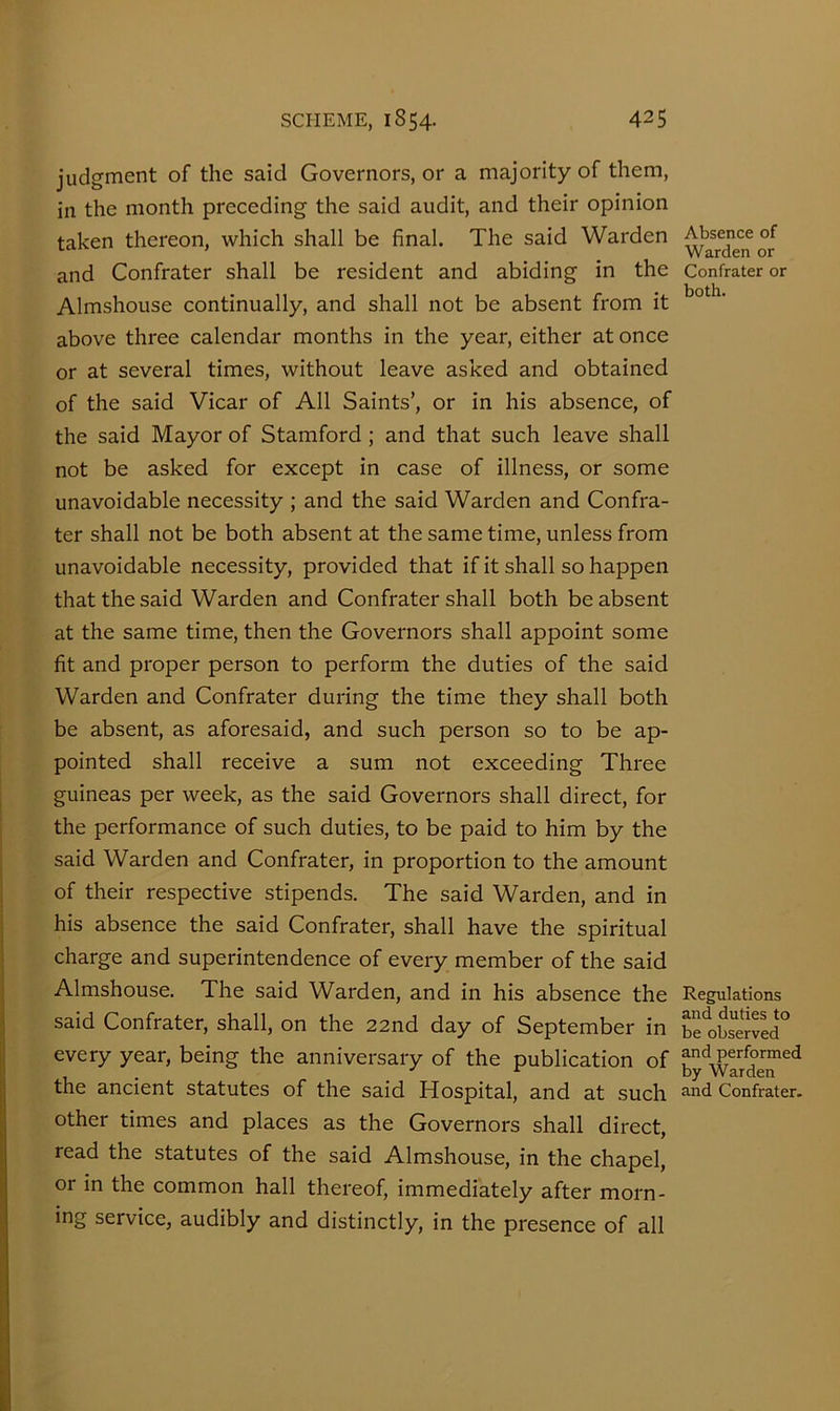 judgment of the said Governors, or a majority of them, in the month preceding the said audit, and their opinion taken thereon, which shall be final. The said Warden and Confrater shall be resident and abiding in the Almshouse continually, and shall not be absent from it above three calendar months in the year, either at once or at several times, without leave asked and obtained of the said Vicar of All Saints’, or in his absence, of the said Mayor of Stamford; and that such leave shall not be asked for except in case of illness, or some unavoidable necessity ; and the said Warden and Confra- ter shall not be both absent at the same time, unless from unavoidable necessity, provided that if it shall so happen that the said Warden and Confrater shall both be absent at the same time, then the Governors shall appoint some fit and proper person to perform the duties of the said Warden and Confrater during the time they shall both be absent, as aforesaid, and such person so to be ap- pointed shall receive a sum not exceeding Three guineas per week, as the said Governors shall direct, for the performance of such duties, to be paid to him by the said Warden and Confrater, in proportion to the amount of their respective stipends. The said Warden, and in his absence the said Confrater, shall have the spiritual charge and superintendence of every member of the said Almshouse. The said Warden, and in his absence the said Confrater, shall, on the 22nd day of September in every year, being the anniversary of the publication of the ancient statutes of the said Hospital, and at such other times and places as the Governors shall direct, read the statutes of the said Almshouse, in the chapel, or in the common hall thereof, immediately after morn- ing service, audibly and distinctly, in the presence of all Absence of Warden or Confrater or both. Regulations and duties to be observed and performed by Warden and Confrater.