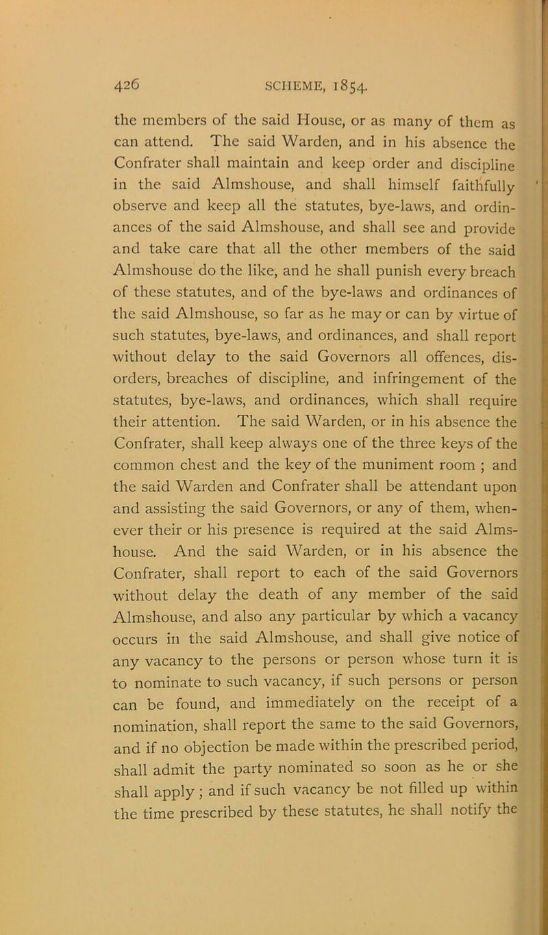 the members of the said House, or as many of them as can attend. The said Warden, and in his absence the Confrater shall maintain and keep order and discipline in the said Almshouse, and shall himself faithfully observe and keep all the statutes, bye-laws, and ordin- ances of the said Almshouse, and shall see and provide and take care that all the other members of the said Almshouse do the like, and he shall punish every breach of these statutes, and of the bye-laws and ordinances of the said Almshouse, so far as he may or can by virtue of such statutes, bye-laws, and ordinances, and shall report without delay to the said Governors all offences, dis- orders, breaches of discipline, and infringement of the statutes, bye-laws, and ordinances, which shall require their attention. The said Warden, or in his absence the Confrater, shall keep always one of the three keys of the common chest and the key of the muniment room ; and the said Warden and Confrater shall be attendant upon and assisting the said Governors, or any of them, when- ever their or his presence is required at the said Alms- house. And the said Warden, or in his absence the Confrater, shall report to each of the said Governors without delay the death of any member of the said Almshouse, and also any particular by which a vacancy occurs ill the said Almshouse, and shall give notice of any vacancy to the persons or person whose turn it is to nominate to such vacancy, if such persons or person can be found, and immediately on the receipt of a nomination, shall report the same to the said Governors, and if no objection be made within the prescribed period, shall admit the party nominated so soon as he or she shall apply; and if such vacancy be not filled up within the time prescribed by these statutes, he shall notify the