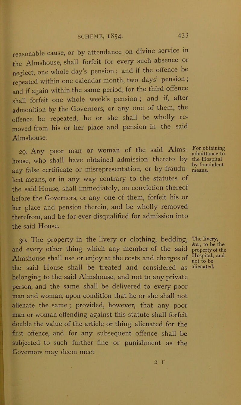 reasonable cause, or by attendance on divine service in the Almshouse, shall forfeit for every such absence or neglect, one whole day’s pension ; and if the offence be repeated within one calendar month, two days’ pension ; and if again within the same period, for the third offence shall forfeit one whole week’s pension ; and if, after admonition by the Governors, or any one of them, the offence be repeated, he or she shall be wholly re- moved from his or her place and pension in the said Almshouse. 29. Any poor man or woman of the said Alms- house, who shall have obtained admission thereto by any false certificate or misrepresentation, or by fraudu- lent means, or in any way contrary to the statutes of the said House, shall immediately, on conviction thereof before the Governors, or any one of them, forfeit his or her place and pension therein, and be wholly removed therefrom, and be for ever disqualified for admission into the said House. 30. The property in the livery or clothing, bedding, and every other thing which any member of the said Almshouse shall use or enjoy at the costs and charges of the said House shall be treated and considered as belonging to the said Almshouse, and not to any private i person, and the same shall be delivered to every poor : man and woman, upon condition that he or she shall not alienate the same; provided, however, that any poor I man or woman offending against this statute shall forfeit h double the value of the article or thing alienated for the n first offence, and for any subsequent offence shall be i< subjected to such further fine or punishment as the tj Governors may deem meet 1 For obtaining admittance to the Hospital by fraudulent means. The livery, &c., to be the property of the Hospital, and not to be alienated.