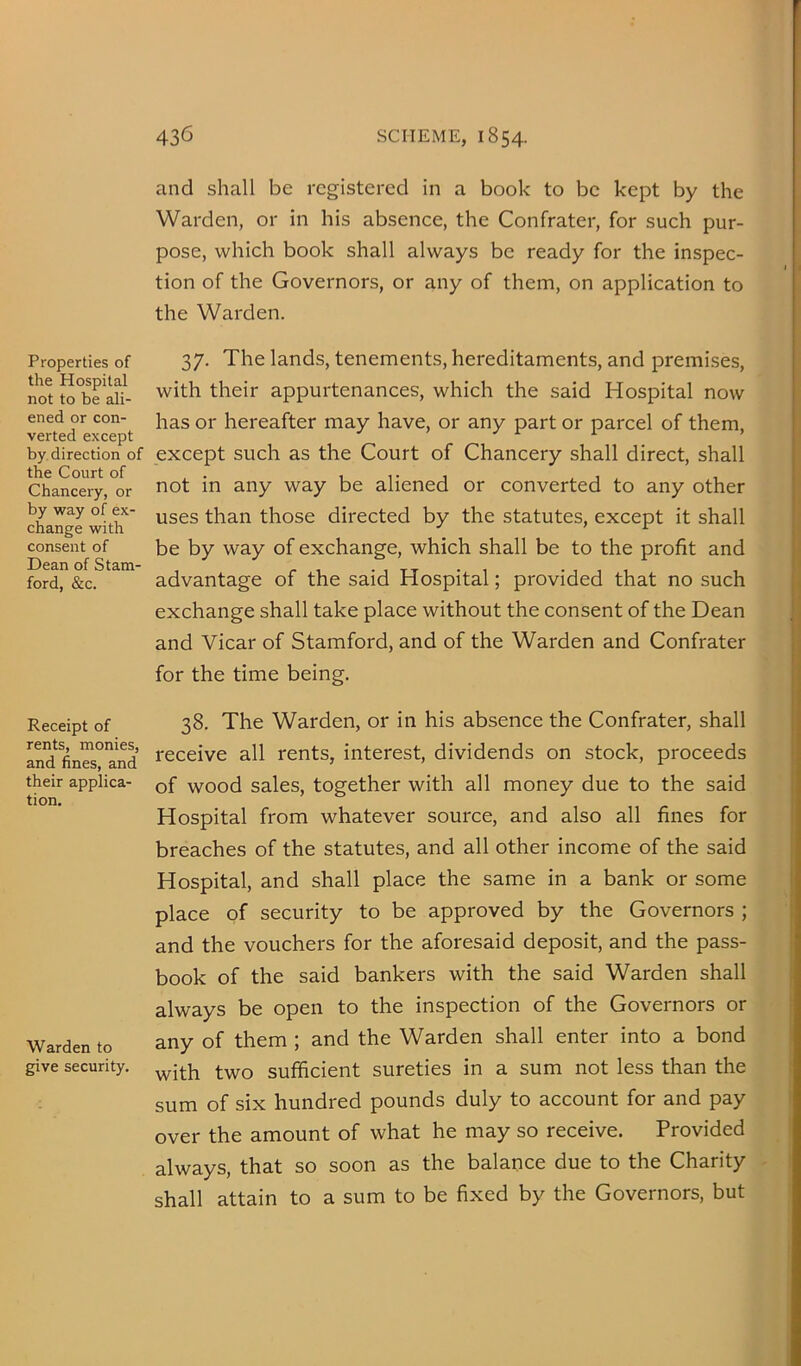 Properties of the Hospital not to be ali- ened or con- verted except by. direction of the Court of Chancery, or by way of ex- change with consent of Dean of Stam- ford, &c. Receipt of rents, monies, and fines, and their applica- tion. Warden to give security. 436 SCHEME, 1854. and shall be registered in a book to be kept by the Warden, or in his absence, the Confrater, for such pur- pose, which book shall always be ready for the inspec- tion of the Governors, or any of them, on application to the Warden. 37. The lands, tenements, hereditaments, and premises, with their appurtenances, which the said Hospital now has or hereafter may have, or any part or parcel of them, except such as the Court of Chancery shall direct, shall not in any way be aliened or converted to any other uses than those directed by the statutes, except it shall be by way of exchange, which shall be to the profit and advantage of the said Hospital; provided that no such exchange shall take place without the consent of the Dean and Vicar of Stamford, and of the Warden and Confrater for the time being. 38. The Warden, or in his absence the Confrater, shall receive all rents, interest, dividends on stock, proceeds of wood sales, together with all money due to the said Hospital from whatever source, and also all fines for breaches of the statutes, and all other income of the said Hospital, and shall place the same in a bank or some place of security to be approved by the Governors ; and the vouchers for the aforesaid deposit, and the pass- book of the said bankers with the said Warden shall always be open to the inspection of the Governors or any of them ; and the Warden shall enter into a bond with two sufficient sureties in a sum not less than the sum of six hundred pounds duly to account for and pay over the amount of what he may so receive. Provided always, that so soon as the balance due to the Charity shall attain to a sum to be fixed by the Governors, but