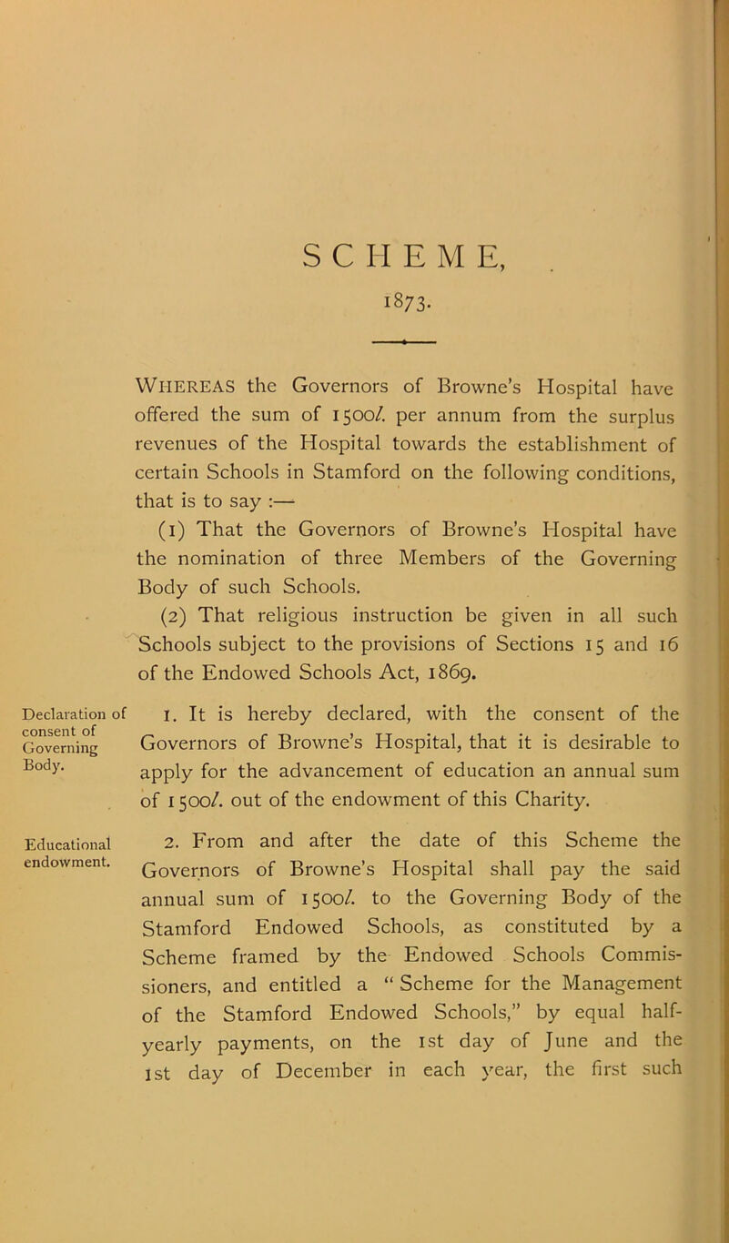 1873. Declaration of consent of Governing Body. Educational endowment. Whereas the Governors of Browne’s Hospital have offered the sum of 1500/. per annum from the surplus revenues of the Hospital towards the establishment of certain Schools in Stamford on the following conditions, that is to say :— (1) That the Governors of Browne’s Hospital have the nomination of three Members of the Governing Body of such Schools. (2) That religious instruction be given in all such Schools subject to the provisions of Sections 15 and 16 of the Endowed Schools Act, 1869. 1. It is hereby declared, with the consent of the Governors of Browne’s Hospital, that it is desirable to apply for the advancement of education an annual sum of 1500/. out of the endowment of this Charity. 2. From and after the date of this Scheme the Governors of Browne’s Hospital shall pay the said annual sum of 1500/. to the Governing Body of the Stamford Endowed Schools, as constituted by a Scheme framed by the Endowed Schools Commis- sioners, and entitled a “ Scheme for the Management of the Stamford Endowed Schools,” by equal half- yearly payments, on the ist day of June and the 1st day of December in each year, the first such