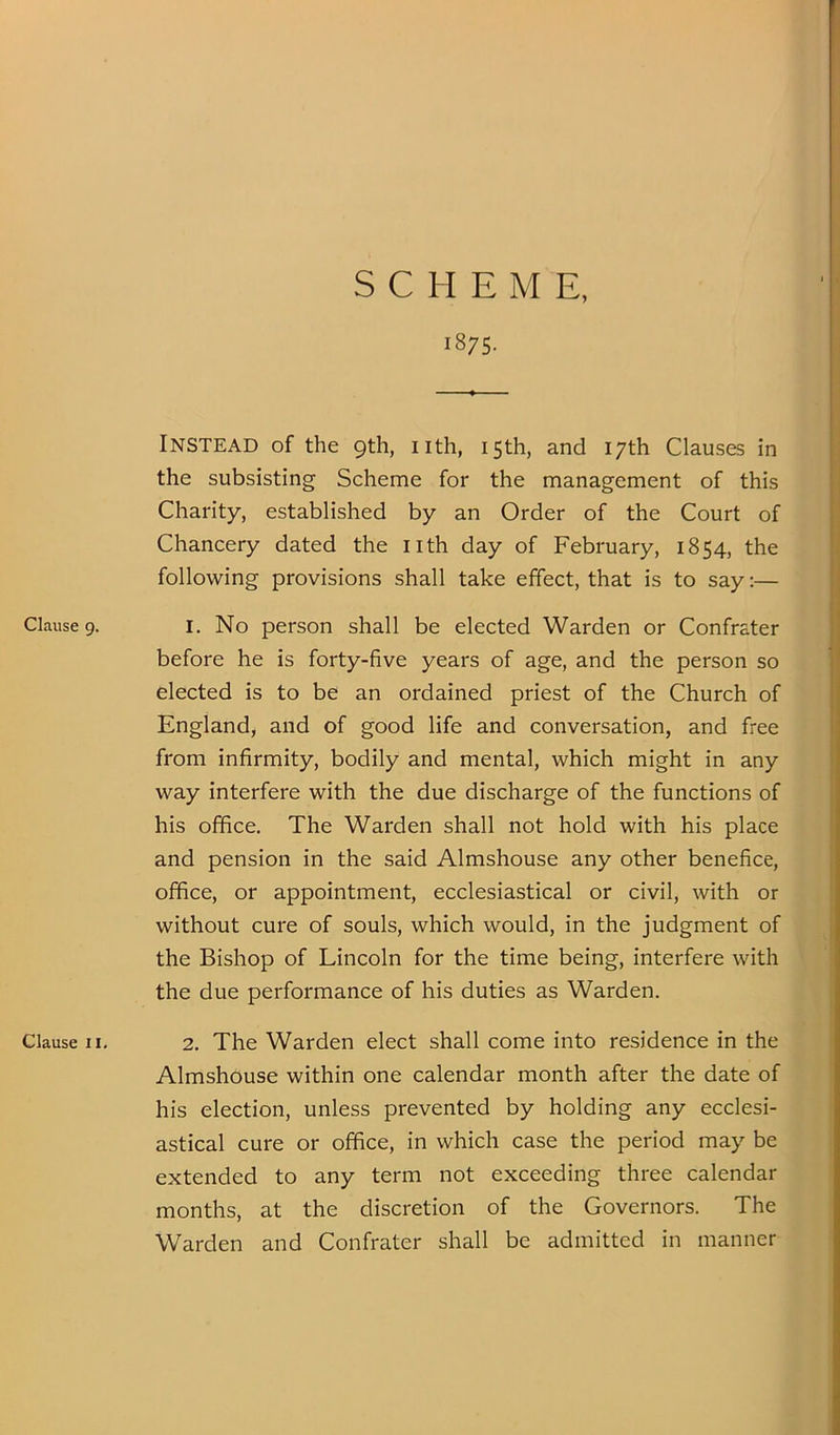 1875. Clause 9. Clause II. Instead of the 9th, nth, 15th, and 17th Clauses in the subsisting Scheme for the management of this Charity, established by an Order of the Court of Chancery dated the nth day of February, 1854, the following provisions shall take effect, that is to say;— 1. No person shall be elected Warden or Confrater before he is forty-five years of age, and the person so elected is to be an ordained priest of the Church of England, and of good life and conversation, and free from infirmity, bodily and mental, which might in any way interfere with the due discharge of the functions of his office. The Warden shall not hold with his place and pension in the said Almshouse any other benefice, office, or appointment, ecclesiastical or civil, with or without cure of souls, which would, in the judgment of the Bishop of Lincoln for the time being, interfere with the due performance of his duties as Warden. 2. The Warden elect shall come into residence in the Almshouse within one calendar month after the date of his election, unless prevented by holding any ecclesi- astical cure or office, in which case the period may be extended to any term not exceeding three calendar months, at the discretion of the Governors. The Warden and Confrater shall be admitted in manner