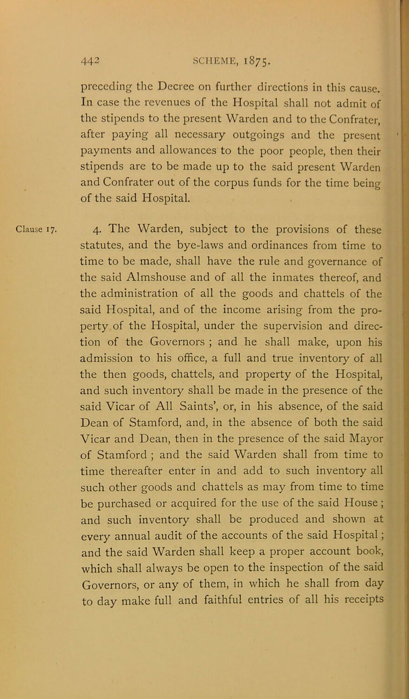 Clause 17. preceding the Decree on further directions in this cause. In case the revenues of the Hospital shall not admit of the stipends to the present Warden and to the Confratcr, after paying all necessary outgoings and the present payments and allowances to the poor people, then their stipends are to be made up to the said present Warden and Confrater out of the corpus funds for the time being of the said Hospital. 4. The Warden, subject to the provisions of these statutes, and the bye-laws and ordinances from time to time to be made, shall have the rule and governance of the said Almshouse and of all the inmates thereof, and the administration of all the goods and chattels of the said Hospital, and of the income arising from the pro- perty of the Hospital, under the supervision and direc- tion of the Governors ; and he shall make, upon his admission to his office, a full and true inventory of all the then goods, chattels, and property of the Hospital, and such inventory shall be made in the presence of the said Vicar of All Saints’, or, in his absence, of the said Dean of Stamford, and, in the absence of both the said Vicar and Dean, then in the presence of the said Mayor of Stamford ; and the said Warden shall from time to time thereafter enter in and add to such inventory all such other goods and chattels as may from time to time be purchased or acquired for the use of the said House; and such inventory shall be produced and shown at every annual audit of the accounts of the said Hospital; and the said Warden shall keep a proper account book, which shall always be open to the inspection of the said Governors, or any of them, in which he shall from day to day make full and faithful entries of all his receipts