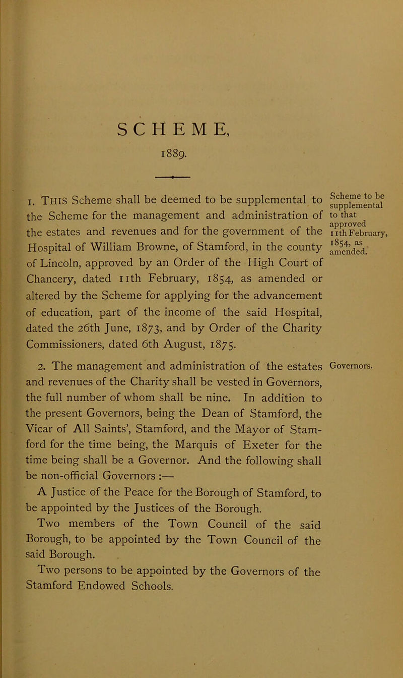 SCHEME, 1889. I. This Scheme shall be deemed to be supplemental to the Scheme for the management and administration of the estates and revenues and for the government of the Hospital of William Browne, of Stamford, in the county of Lincoln, approved by an Order of the High Court of Chancery, dated nth February, 1854, as amended or altered by the Scheme for applying for the advancement of education, part of the income of the said Hospital, dated the 26th June, 1873, and by Order of the Charity Commissioners, dated 6th August, 1875. 2. The management and administration of the estates and revenues of the Charity shall be vested in Governors, the full number of whom shall be nine. In addition to the present Governors, being the Dean of Stamford, the Vicar of All Saints’, Stamford, and the Mayor of Stam- ford for the time being, the Marquis of Exeter for the time being shall be a Governor. And the following shall be non-official Governors :— A Justice of the Peace for the Borough of Stamford, to be appointed by the Justices of the Borough. Two members of the Town Council of the said Borough, to be appointed by the Town Council of the said Borough. Two persons to be appointed by the Governors of the Stamford Endowed Schools. Scheme to be supplemental to that approved nth February, 1854, as amended. Governors.